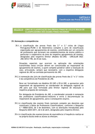 CAPÍTULO II
                                                                    Classificação das Provas de Exame




   SECÇÃO III – JÚRIS DE CLASSIFICAÇÃO DAS PROVAS FINAIS DE CICLO E BOLSA DE
                CLASSIFICADORES DOS EXAMES FINAIS NACIONAIS



39. Nomeação e competências

     39.1. A classificação das provas finais dos 2.º e 3.º ciclos de Língua
           Portuguesa/PLNM e de Matemática compete a júris de classificação
           organizados por agrupamentos de exames, constituídos por um conjunto
           de professores que lecionam nos estabelecimentos de ensino público e
           particular e cooperativo da área do respetivo agrupamento de exames,
           designados pelo respetivo Diretor (Modelo 02/JNE) – CIRCULAR DGE-
           JNE/2012/198, de 25 de maio.

           Situações especiais que ocorram na aplicação das orientações
           transmitidas nessa circular devem ser comunicadas ao responsável do
           agrupamento de exames, a quem compete ponderar sobre a resolução do
           caso, articulando, sempre que necessário, com a respetiva delegação
           regional do JNE ou comissão permanente do JNE.

    39.2. A nomeação dos júris de classificação das provas finais dos 2.º e 3.º ciclos
          é da competência do Presidente do JNE.

           Deve ser formalizada nos Modelos 02/JNE e 02-A/JNE, a apresentar pelo
           responsável de agrupamento ao coordenador da delegação regional do
           JNE para que seja formulada pelo Diretor regional de educação a
           respetiva proposta de nomeação.

           Por delegação do Presidente do JNE, o coordenador procede à nomeação
           dos professores classificadores/relatores e envia a documentação ao
           responsável de agrupamento, para o consequente arquivo.

    39.3. A classificação dos exames finais nacionais compete aos docentes que
          constituem a Bolsa de Professores Classificadores, conforme o Despacho
          n.º 18060/2010, de 3 de dezembro, com as alterações introduzidas pelo
          Despacho 6025/2011, de 6 de abril, designados pelo respetivo Diretor.

    39.4. A classificação dos exames/provas de equivalência à frequência realiza-se
          na própria escola onde os alunos os efetuam.




NORMA 02/JNE/2012 Instruções – Realização, classificação, reapreciação e reclamação              46
 