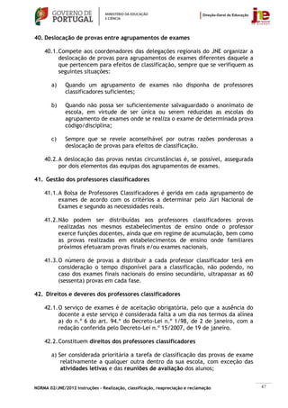 40. Deslocação de provas entre agrupamentos de exames

    40.1. Compete aos coordenadores das delegações regionais do JNE organizar a
          deslocação de provas para agrupamentos de exames diferentes daquele a
          que pertencem para efeitos de classificação, sempre que se verifiquem as
          seguintes situações:

        a)    Quando um agrupamento de exames não disponha de professores
              classificadores suficientes;

        b)    Quando não possa ser suficientemente salvaguardado o anonimato de
              escola, em virtude de ser única ou serem reduzidas as escolas do
              agrupamento de exames onde se realiza o exame de determinada prova
              código/disciplina;

        c)    Sempre que se revele aconselhável por outras razões ponderosas a
              deslocação de provas para efeitos de classificação.

    40.2. A deslocação das provas nestas circunstâncias é, se possível, assegurada
          por dois elementos das equipas dos agrupamentos de exames.

41. Gestão dos professores classificadores

    41.1. A Bolsa de Professores Classificadores é gerida em cada agrupamento de
          exames de acordo com os critérios a determinar pelo Júri Nacional de
          Exames e segundo as necessidades reais.

    41.2. Não podem ser distribuídas aos professores classificadores provas
          realizadas nos mesmos estabelecimentos de ensino onde o professor
          exerce funções docentes, ainda que em regime de acumulação, bem como
          as provas realizadas em estabelecimentos de ensino onde familiares
          próximos efetuaram provas finais e/ou exames nacionais.

    41.3. O número de provas a distribuir a cada professor classificador terá em
          consideração o tempo disponível para a classificação, não podendo, no
          caso dos exames finais nacionais do ensino secundário, ultrapassar as 60
          (sessenta) provas em cada fase.

42. Direitos e deveres dos professores classificadores

    42.1. O serviço de exames é de aceitação obrigatória, pelo que a ausência do
          docente a este serviço é considerada falta a um dia nos termos da alínea
          a) do n.º 6 do art. 94.º do Decreto-Lei n.º 1/98, de 2 de janeiro, com a
          redação conferida pelo Decreto-Lei n.º 15/2007, de 19 de janeiro.

    42.2. Constituem direitos dos professores classificadores

        a) Ser considerada prioritária a tarefa de classificação das provas de exame
            relativamente a qualquer outra dentro da sua escola, com exceção das
            atividades letivas e das reuniões de avaliação dos alunos;


NORMA 02/JNE/2012 Instruções – Realização, classificação, reapreciação e reclamação    47
 