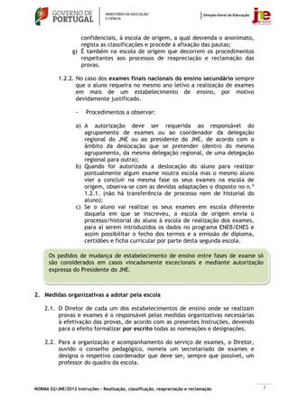 confidenciais, à escola de origem, a qual desvenda o anonimato,
                    regista as classificações e procede à afixação das pautas;
                 g) É também na escola de origem que decorrem os procedimentos
                    respeitantes aos processos de reapreciação e reclamação das
                    provas.

           1.2.2. No caso dos exames finais nacionais do ensino secundário sempre
                  que o aluno requeira no mesmo ano letivo a realização de exames
                  em mais de um estabelecimento de ensino, por motivo
                  devidamente justificado.

                   -    Procedimentos a observar:

                   a) A autorização deve ser requerida ao responsável do
                      agrupamento de exames ou ao coordenador da delegação
                      regional do JNE ou ao presidente do JNE, de acordo com o
                      âmbito da deslocação que se pretender (dentro do mesmo
                      agrupamento, da mesma delegação regional, de uma delegação
                      regional para outra);
                   b) Quando for autorizada a deslocação do aluno para realizar
                      pontualmente algum exame noutra escola mas o mesmo aluno
                      vier a concluir na mesma fase os seus exames na escola de
                      origem, observa-se com as devidas adaptações o disposto no n.º
                      1.2.1. (não há transferência de processo nem de historial do
                      aluno);
                   c) Se o aluno vai realizar os seus exames em escola diferente
                      daquela em que se inscreveu, a escola de origem envia o
                      processo/historial do aluno à escola de realização dos exames,
                      para aí serem introduzidos os dados no programa ENEB/ENES e
                      assim possibilitar o fecho dos termos e a emissão de diploma,
                      certidões e ficha curricular por parte desta segunda escola.

      Os pedidos de mudança de estabelecimento de ensino entre fases de exame só
      são considerados em casos vincadamente excecionais e mediante autorização
      expressa do Presidente do JNE.



2. Medidas organizativas a adotar pela escola

    2.1. O Diretor de cada um dos estabelecimentos de ensino onde se realizam
         provas e exames é o responsável pelas medidas organizativas necessárias
         à efetivação das provas, de acordo com as presentes Instruções, devendo
         para o efeito formalizar por escrito todas as nomeações e designações.

    2.2. Para a organização e acompanhamento do serviço de exames, o Diretor,
         ouvido o conselho pedagógico, nomeia um secretariado de exames e
         designa o respetivo coordenador que deve ser, sempre que possível, um
         professor do quadro da escola.



NORMA 02/JNE/2012 Instruções – Realização, classificação, reapreciação e reclamação    5
 