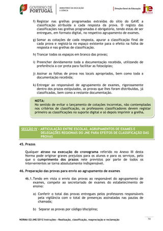 f) Registar nas grelhas programadas extraídas do sítio do GAVE a
              classificação atribuída a cada resposta da prova. O registo das
              classificações nas grelhas programadas é obrigatório, tendo estas de ser
              entregues, em formato digital, no respetivo agrupamento de exames.

           g) Somar as cotações de cada resposta, apurar a classificação final de
              cada prova e registá-la no espaço existente para o efeito na folha de
              resposta e nas grelhas de classificação.

           h) Trancar todos os espaços em branco das provas;

           i) Preencher devidamente toda a documentação recebida, utilizando de
              preferência a cor preta para facilitar as fotocópias;

           j) Assinar as folhas de prova nos locais apropriados, bem como toda a
              documentação recebida;

           k) Entregar ao responsável de agrupamento de exames, rigorosamente
              dentro dos prazos estipulados, as provas que lhes foram distribuídas, já
              classificadas, bem como a restante documentação.

            NOTA:
            No sentido de evitar o lançamento de cotações incorretas, não contempladas
            nos critérios de classificação, os professores classificadores devem registar
            primeiro as classificações no suporte digital e só depois imprimir a grelha.




 SECÇÃO IV – ARTICULAÇÃO ENTRE ESCOLAS, AGRUPAMENTOS DE EXAMES E
             DELEGAÇÕES REGIONAIS DO JNE PARA EFEITOS DE CLASSIFICAÇÃO DAS
             PROVAS

45. Prazos

    Qualquer atraso na execução do cronograma referido no Anexo III desta
    Norma pode originar graves prejuízos para os alunos e para os serviços, pelo
    que o cumprimento dos prazos nele previstos por parte de todos os
    intervenientes se torna absolutamente indispensável.

46. Preparação das provas para envio ao agrupamento de exames

    46.1. Tendo em vista o envio das provas ao responsável do agrupamento de
          exames, compete ao secretariado de exames do estabelecimento de
          ensino:

           a) Conferir o total das provas entregues pelos professores responsáveis
              pela vigilância com o total de presenças assinaladas nas pautas de
              chamada;

           b) Separar as provas por código/disciplina;


NORMA 02/JNE/2012 Instruções – Realização, classificação, reapreciação e reclamação      50
 