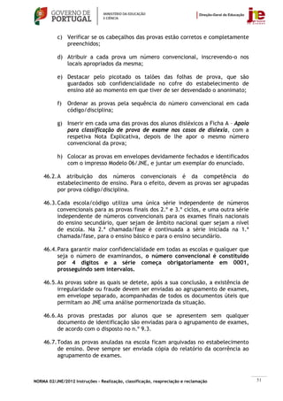 c) Verificar se os cabeçalhos das provas estão corretos e completamente
              preenchidos;

           d) Atribuir a cada prova um número convencional, inscrevendo-o nos
              locais apropriados da mesma;

           e) Destacar pelo picotado os talões das folhas de prova, que são
              guardados sob confidencialidade no cofre do estabelecimento de
              ensino até ao momento em que tiver de ser desvendado o anonimato;

           f)   Ordenar as provas pela sequência do número convencional em cada
                código/disciplina;

           g) Inserir em cada uma das provas dos alunos disléxicos a Ficha A – Apoio
              para classificação de prova de exame nos casos de dislexia, com a
              respetiva Nota Explicativa, depois de lhe apor o mesmo número
              convencional da prova;

           h) Colocar as provas em envelopes devidamente fechados e identificados
              com o impresso Modelo 06/JNE, e juntar um exemplar do enunciado.

    46.2. A atribuição dos números convencionais é da competência do
          estabelecimento de ensino. Para o efeito, devem as provas ser agrupadas
          por prova código/disciplina.

    46.3. Cada escola/código utiliza uma única série independente de números
          convencionais para as provas finais dos 2.º e 3.º ciclos, e uma outra série
          independente de números convencionais para os exames finais nacionais
          do ensino secundário, quer sejam de âmbito nacional quer sejam a nível
          de escola. Na 2.ª chamada/fase é continuada a série iniciada na 1.ª
          chamada/fase, para o ensino básico e para o ensino secundário.

    46.4. Para garantir maior confidencialidade em todas as escolas e qualquer que
          seja o número de examinandos, o número convencional é constituído
          por 4 dígitos e a série começa obrigatoriamente em 0001,
          prosseguindo sem intervalos.

    46.5. As provas sobre as quais se detete, após a sua conclusão, a existência de
          irregularidade ou fraude devem ser enviadas ao agrupamento de exames,
          em envelope separado, acompanhadas de todos os documentos úteis que
          permitam ao JNE uma análise pormenorizada da situação.

    46.6. As provas prestadas por alunos que se apresentem sem qualquer
          documento de identificação são enviadas para o agrupamento de exames,
          de acordo com o disposto no n.º 9.3.

    46.7. Todas as provas anuladas na escola ficam arquivadas no estabelecimento
          de ensino. Deve sempre ser enviada cópia do relatório da ocorrência ao
          agrupamento de exames.



NORMA 02/JNE/2012 Instruções – Realização, classificação, reapreciação e reclamação     51
 