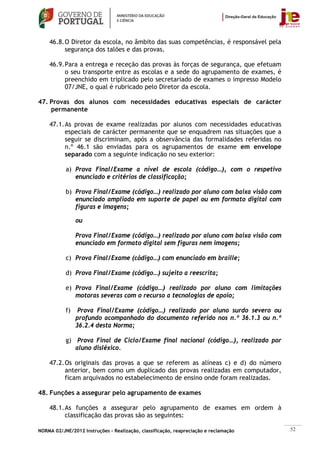46.8. O Diretor da escola, no âmbito das suas competências, é responsável pela
          segurança dos talões e das provas.

    46.9. Para a entrega e receção das provas às forças de segurança, que efetuam
          o seu transporte entre as escolas e a sede do agrupamento de exames, é
          preenchido em triplicado pelo secretariado de exames o impresso Modelo
          07/JNE, o qual é rubricado pelo Diretor da escola.

47. Provas dos alunos com necessidades educativas especiais de carácter
    permanente

    47.1. As provas de exame realizadas por alunos com necessidades educativas
          especiais de carácter permanente que se enquadrem nas situações que a
          seguir se discriminam, após a observância das formalidades referidas no
          n.º 46.1 são enviadas para os agrupamentos de exame em envelope
          separado com a seguinte indicação no seu exterior:

           a) Prova Final/Exame a nível de escola (código…), com o respetivo
              enunciado e critérios de classificação;

           b) Prova Final/Exame (código…) realizado por aluno com baixa visão com
              enunciado ampliado em suporte de papel ou em formato digital com
              figuras e imagens;

                ou

                Prova Final/Exame (código…) realizado por aluno com baixa visão com
                enunciado em formato digital sem figuras nem imagens;

           c) Prova Final/Exame (código…) com enunciado em braille;

           d) Prova Final/Exame (código…) sujeito a reescrita;

           e) Prova Final/Exame (código…) realizado por aluno com limitações
              motoras severas com o recurso a tecnologias de apoio;

           f)    Prova Final/Exame (código…) realizado por aluno surdo severo ou
                profundo acompanhado do documento referido nos n.º 36.1.3 ou n.º
                36.2.4 desta Norma;

           g) Prova Final de Ciclo/Exame final nacional (código…), realizado por
              aluno disléxico.

    47.2. Os originais das provas a que se referem as alíneas c) e d) do número
          anterior, bem como um duplicado das provas realizadas em computador,
          ficam arquivados no estabelecimento de ensino onde foram realizadas.

48. Funções a assegurar pelo agrupamento de exames

    48.1. As funções a assegurar pelo agrupamento de exames em ordem à
          classificação das provas são as seguintes:

NORMA 02/JNE/2012 Instruções – Realização, classificação, reapreciação e reclamação   52
 