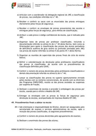 a) Articular com o coordenador da delegação regional do JNE a classificação
           de provas, nas condições referidas no n.º 40.

        b) Receber e conferir os sacos com os enunciados das provas entregues
           diariamente pelas forças de segurança;

        c) Receber e conferir os envelopes de provas provenientes das escolas e
           entregues pelas forças de segurança, para efeitos de classificação;

        d) Atribuir a cada prova o código confidencial da escola, que é indicado pelo
           JNE;

        e) Organizar lotes de provas por professor classificador, incluindo a
           documentação referida na alínea b) do n.º 44 desta Norma, bem como as
           Orientações para apoio à classificação das provas dos alunos portadores
           de deficiência auditiva de grau severo ou profundo (enviadas pelo JNE)
           nas provas de exame referidas na alínea f) do ponto 47.1 desta Norma;

        f) Organizar as reuniões de supervisão das provas finais de ciclo do ensino
           básico;

        g) Definir a calendarização da devolução pelos professores classificadores
           das provas já classificadas, de acordo com os procedimentos de
           classificação definidos pelo GAVE;

        h) Conferir o número de provas devolvidas pelos professores classificadores e
           demais documentação referida na alínea b) do n.º 44;

        i) Lançar as classificações das provas no suporte oportunamente enviado
           pelas escolas com os números convencionais, de acordo com as diretrizes
           dos Programas ENEB/ENES, exceto as das provas anuladas ou suspensas
           por suspeita de fraude;

        j) Desfazer o anonimato de escolas e proceder à embalagem das provas por
           escola, usando para o efeito o Modelo 06/JNE;

        k) Entregar os envelopes com as provas às forças de segurança para
           devolução às escolas, acompanhados do impresso Modelo 07/JNE;

49. Procedimentos finais a adotar na escola

    49.1. Sob orientação e responsabilidade do Diretor, devem ser assegurados pelo
          secretariado de exames e serviços administrativos da escola, após a
          receção das provas classificadas, os seguintes procedimentos:

        a) Conferir o número de provas devolvidas pelo agrupamento de exames;

        b) Desfazer o anonimato das provas dos alunos;



NORMA 02/JNE/2012 Instruções – Realização, classificação, reapreciação e reclamação     53
 