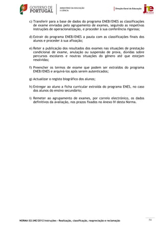 c) Transferir para a base de dados do programa ENEB/ENES as classificações
           de exame enviadas pelo agrupamento de exames, seguindo as respetivas
           instruções de operacionalização, e proceder à sua conferência rigorosa;

        d) Extrair do programa ENEB/ENES a pauta com as classificações finais dos
           alunos e proceder à sua afixação;

        e) Reter a publicação dos resultados dos exames nas situações de prestação
           condicional de exame, anulação ou suspensão de prova, dúvidas sobre
           percursos escolares e noutras situações do género até que estejam
           resolvidas;

        f) Preencher os termos de exame que podem ser extraídos do programa
           ENEB/ENES e arquivá-los após serem autenticados;

        g) Actualizar o registo biográfico dos alunos;

        h) Entregar ao aluno a ficha curricular extraída do programa ENES, no caso
           dos alunos do ensino secundário;

        i) Remeter ao agrupamento de exames, por correio electrónico, os dados
           definitivos da avaliação, nos prazos fixados no Anexo IV desta Norma.




NORMA 02/JNE/2012 Instruções – Realização, classificação, reapreciação e reclamação   54
 