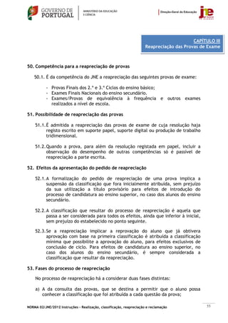 CAPÍTULO III
                                                                      Reapreciação das Provas de Exame



50. Competência para a reapreciação de provas

    50.1. É da competência do JNE a reapreciação das seguintes provas de exame:

           - Provas Finais dos 2.º e 3.º Ciclos do ensino básico;
           - Exames Finais Nacionais do ensino secundário.
           - Exames/Provas de equivalência à frequência e outros exames
             realizados a nível de escola.

51. Possibilidade de reapreciação das provas

    51.1. É admitida a reapreciação das provas de exame de cuja resolução haja
          registo escrito em suporte papel, suporte digital ou produção de trabalho
          tridimensional.

    51.2. Quando a prova, para além da resolução registada em papel, incluir a
          observação do desempenho de outras competências só é passível de
          reapreciação a parte escrita.

52. Efeitos da apresentação do pedido de reapreciação

    52.1. A formalização do pedido de reapreciação de uma prova implica a
          suspensão da classificação que fora inicialmente atribuída, sem prejuízo
          da sua utilização a título provisório para efeitos de introdução do
          processo de candidatura ao ensino superior, no caso dos alunos do ensino
          secundário.

    52.2. A classificação que resultar do processo de reapreciação é aquela que
          passa a ser considerada para todos os efeitos, ainda que inferior à inicial,
          sem prejuízo do estabelecido no ponto seguinte.

    52.3. Se a reapreciação implicar a reprovação do aluno que já obtivera
          aprovação com base na primeira classificação é atribuída a classificação
          mínima que possibilite a aprovação do aluno, para efeitos exclusivos de
          conclusão de ciclo. Para efeitos de candidatura ao ensino superior, no
          caso dos alunos do ensino secundário, é sempre considerada a
          classificação que resultar da reapreciação.

53. Fases do processo de reapreciação

    No processo de reapreciação há a considerar duas fases distintas:

    a) A da consulta das provas, que se destina a permitir que o aluno possa
       conhecer a classificação que foi atribuída a cada questão da prova;

NORMA 02/JNE/2012 Instruções – Realização, classificação, reapreciação e reclamação              55
 