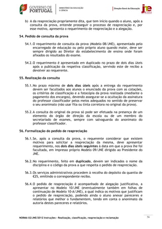 b) A da reapreciação propriamente dita, que tem início quando o aluno, após a
       consulta da prova, entende prosseguir o processo de reapreciação e, por
       esse motivo, apresenta o requerimento de reapreciação e a alegação.

54. Pedido de consulta da prova

    54.1. O requerimento de consulta da prova (Modelo 08/JNE), apresentado pelo
          encarregado de educação ou pelo próprio aluno quando maior, deve ser
          sempre dirigido ao Diretor do estabelecimento de ensino onde foram
          afixados os resultados do exame.

    54.2. O requerimento é apresentado em duplicado no prazo de dois dias úteis
          após a publicação da respetiva classificação, servindo este de recibo a
          devolver ao requerente.

55. Realização da consulta

    55.1. No prazo máximo de dois dias úteis após a entrega do requerimento
          devem ser facultados aos alunos o enunciado da prova com as cotações,
          os critérios de classificação e a fotocópia da prova realizada (mediante o
          pagamento dos encargos), devendo assegurar-se a ocultação da assinatura
          do professor classificador pelos meios adequados no sentido de preservar
          o seu anonimato (não usar fita ou tinta corretora no original da prova).

    55.2. A consulta do original da prova só pode ser efetuada na presença de um
          elemento do órgão de direção da escola ou de um membro do
          secretariado de exames, sempre com salvaguarda do anonimato do
          professor classificador.

56. Formalização do pedido de reapreciação

    56.1. Se, após a consulta da prova, o requerente considerar que existem
          motivos para solicitar a reapreciação da mesma, deve apresentar
          requerimento, nos dois dias úteis seguintes à data em que a prova lhe foi
          facultada, em impresso próprio Modelo 09/JNE dirigido ao Presidente do
          JNE.

    56.2. No requerimento, feito em duplicado, devem ser indicados o nome da
          disciplina e o código da prova a que respeita o pedido de reapreciação.

    56.3. Os serviços administrativos procedem à recolha do depósito da quantia de
          €25, emitindo o correspondente recibo.

    56.4. O pedido de reapreciação é acompanhado de alegação justificativa, a
          apresentar no Modelo 10/JNE (eventualmente também em folhas de
          continuação de Modelo 10-A/JNE), a qual indica os motivos que justificam
          o pedido de reapreciação, podendo ainda o aluno anexar pareceres e
          relatórios que melhor o fundamentem, tendo em conta o anonimato da
          autoria destes pareceres e relatórios.



NORMA 02/JNE/2012 Instruções – Realização, classificação, reapreciação e reclamação    56
 