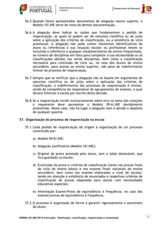56.5. Quando forem apresentados documentos de alegação noutro suporte, o
          Modelo 10/JNE serve de rosto da demais documentação.

    56.6. A alegação deve indicar as razões que fundamentam o pedido de
          reapreciação, as quais só podem ser de natureza científica ou de juízo
          sobre a aplicação dos critérios de classificação, ou a existência de vício
          processual. A alegação não pode conter elementos identificativos do
          aluno ou referências à sua situação escolar ou profissional nestes se
          incluindo a referência a qualquer estabelecimento de ensino frequentado,
          ao número de disciplinas em falta para completar a sua escolaridade ou às
          classificações obtidas nas várias disciplinas, bem como a classificação
          necessária para conclusão de ciclo ou, no caso dos alunos do ensino
          secundário, para acesso ao ensino superior, sob pena de indeferimento
          liminar do processo de reapreciação.

    56.7. Sempre que se verificar que a alegação não se baseia em argumentos de
          natureza científica ou de juízo sobre a aplicação dos critérios de
          classificação, o indeferimento dos processos de reapreciação é liminar,
          sendo da competência do responsável do agrupamento de exames, o qual
          deverá informar a escola por escrito desta decisão.

    56.8. Se a reapreciação incidir exclusivamente sobre erro na soma das cotações
          o requerente deve apresentar o Modelo 09-A/JNE devidamente
          preenchido. Neste caso, não há lugar a alegação nem é devido o depósito
          de qualquer quantia.

57. Organização do processo de reapreciação na escola

    57.1. Cada pedido de reapreciação dá origem à organização de um processo
          constituído por:

           a) Modelo 09-B/JNE;

           b) Alegação justificativa (Modelo 10/JNE);

           c) Original da prova prestada pelo aluno, sem o talão destacável, que
              fica guardado na escola;

           d) Enunciado da prova e critérios de classificação (tanto nas provas finais
              de ciclo do ensino básico e nos exames finais nacionais do ensino
              secundário, bem como nos exames elaborados a nível de escola),
              tendo em atenção a existência de enunciados e respetivos critérios de
              classificação de provas adaptadas para alunos com necessidades
              educativas especiais;

           e) Informação Exame/Prova de equivalência à frequência, no caso dos
              exames/provas de equivalência à frequência.

    57.2. O processo é organizado de forma a garantir rigorosamente o anonimato
          do aluno.


NORMA 02/JNE/2012 Instruções – Realização, classificação, reapreciação e reclamação      57
 