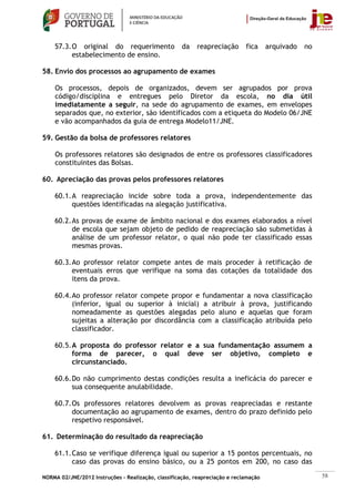 57.3. O original do requerimento                 da    reapreciação      fica     arquivado   no
          estabelecimento de ensino.

58. Envio dos processos ao agrupamento de exames

    Os processos, depois de organizados, devem ser agrupados por prova
    código/disciplina e entregues pelo Diretor da escola, no dia útil
    imediatamente a seguir, na sede do agrupamento de exames, em envelopes
    separados que, no exterior, são identificados com a etiqueta do Modelo 06/JNE
    e vão acompanhados da guia de entrega Modelo11/JNE.

59. Gestão da bolsa de professores relatores

    Os professores relatores são designados de entre os professores classificadores
    constituintes das Bolsas.

60. Apreciação das provas pelos professores relatores

    60.1. A reapreciação incide sobre toda a prova, independentemente das
          questões identificadas na alegação justificativa.

    60.2. As provas de exame de âmbito nacional e dos exames elaborados a nível
          de escola que sejam objeto de pedido de reapreciação são submetidas à
          análise de um professor relator, o qual não pode ter classificado essas
          mesmas provas.

    60.3. Ao professor relator compete antes de mais proceder à retificação de
          eventuais erros que verifique na soma das cotações da totalidade dos
          itens da prova.

    60.4. Ao professor relator compete propor e fundamentar a nova classificação
          (inferior, igual ou superior à inicial) a atribuir à prova, justificando
          nomeadamente as questões alegadas pelo aluno e aquelas que foram
          sujeitas a alteração por discordância com a classificação atribuída pelo
          classificador.

    60.5. A proposta do professor relator e a sua fundamentação assumem a
          forma de parecer, o qual deve ser objetivo, completo e
          circunstanciado.

    60.6. Do não cumprimento destas condições resulta a ineficácia do parecer e
          sua consequente anulabilidade.

    60.7. Os professores relatores devolvem as provas reapreciadas e restante
          documentação ao agrupamento de exames, dentro do prazo definido pelo
          respetivo responsável.

61. Determinação do resultado da reapreciação

    61.1. Caso se verifique diferença igual ou superior a 15 pontos percentuais, no
          caso das provas do ensino básico, ou a 25 pontos em 200, no caso das

NORMA 02/JNE/2012 Instruções – Realização, classificação, reapreciação e reclamação                    58
 