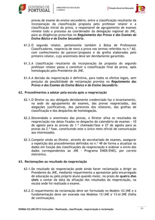 provas de exame do ensino secundário, entre a classificação resultante da
           incorporação da classificação proposta pelo professor relator e a
           classificação inicial da prova, o responsável de agrupamento de exames
           remete todo o processo ao coordenador da delegação regional do JNE,
           para as diligências prescritas no Regulamento das Provas e dos Exames do
           Ensino Básico e do Ensino Secundário.

    61.2. O segundo relator, pertencente também à Bolsa de Professores
          Classificadores, reaprecia de novo a prova nos termos referidos no n.º 60,
          com conhecimento do parecer/proposta e da grelha elaborados pelo
          primeiro relator, cujo anonimato deve ser devidamente garantido.

    61.3. A classificação resultante da incorporação da proposta do segundo
          professor relator passa a constituir a classificação final da prova, após
          homologação pelo Presidente do JNE.

    61.4. A decisão da reapreciação é definitiva, para todos os efeitos legais, sem
          prejuízo da possibilidade de reclamação prevista no Regulamento das
          Provas e dos Exames do Ensino Básico e do Ensino Secundário.

62. Procedimentos a adotar pela escola após a reapreciação

    62.1. O Diretor ou seu delegado devidamente credenciado faz o levantamento,
          na sede do agrupamento de exames, das provas reapreciadas, das
          alegações justificativas, dos pareceres dos relatores, das grelhas de
          classificação e dos despachos de homologação.

    62.2. Desvendado o anonimato das provas, o Diretor afixa os resultados da
          reapreciação nas datas fixadas no despacho do calendário de exames - 10
          de agosto para as provas da 1.ª chamada/fase e 27 de agosto para as
          provas da 2.ª fase, constituindo este o único meio oficial de comunicação
          aos interessados.

    62.3. Compete ainda ao Diretor, através do secretariado de exames, assegurar
          a repetição dos procedimentos definidos no n.º 49 de forma a atualizar os
          dados em função das classificações da reapreciação e ordenar o envio dos
          dados correspondentes ao JNE - Programa ENEB/ENES, por correio
          eletrónico.

63. Reclamações ao resultado da reapreciação

    63.1. Do resultado da reapreciação pode ainda haver reclamação a dirigir ao
          Presidente do JNE, mediante requerimento a apresentar pelo encarregado
          de educação ou pelo próprio aluno quando maior, no prazo de quatro dias
          úteis a contar da data da afixação dos resultados da reapreciação, na
          escola onde foi realizado o exame.

    63.2. O requerimento da reclamação deve ser formulado no Modelo 12/JNE e a
          fundamentação deve ser exarada nos Modelos 13/JNE e 13-A/JNE (folha
          de continuação).


NORMA 02/JNE/2012 Instruções – Realização, classificação, reapreciação e reclamação    59
 
