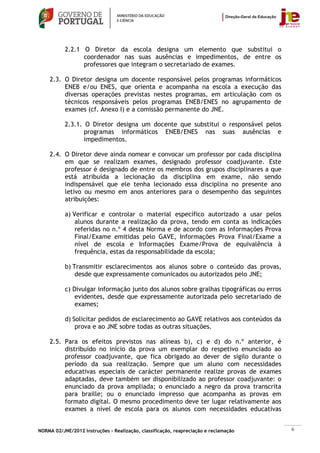 2.2.1 O Diretor da escola designa um elemento que substitui o
                 coordenador nas suas ausências e impedimentos, de entre os
                 professores que integram o secretariado de exames.

    2.3. O Diretor designa um docente responsável pelos programas informáticos
         ENEB e/ou ENES, que orienta e acompanha na escola a execução das
         diversas operações previstas nestes programas, em articulação com os
         técnicos responsáveis pelos programas ENEB/ENES no agrupamento de
         exames (cf. Anexo I) e a comissão permanente do JNE.

           2.3.1. O Diretor designa um docente que substitui o responsável pelos
                  programas informáticos ENEB/ENES nas suas ausências e
                  impedimentos.

    2.4. O Diretor deve ainda nomear e convocar um professor por cada disciplina
         em que se realizam exames, designado professor coadjuvante. Este
         professor é designado de entre os membros dos grupos disciplinares a que
         está atribuída a lecionação da disciplina em exame, não sendo
         indispensável que ele tenha lecionado essa disciplina no presente ano
         letivo ou mesmo em anos anteriores para o desempenho das seguintes
         atribuições:

           a) Verificar e controlar o material específico autorizado a usar pelos
               alunos durante a realização da prova, tendo em conta as indicações
               referidas no n.º 4 desta Norma e de acordo com as Informações Prova
               Final/Exame emitidas pelo GAVE, Informações Prova Final/Exame a
               nível de escola e Informações Exame/Prova de equivalência à
               frequência, estas da responsabilidade da escola;

           b) Transmitir esclarecimentos aos alunos sobre o conteúdo das provas,
               desde que expressamente comunicados ou autorizados pelo JNE;

           c) Divulgar informação junto dos alunos sobre gralhas tipográficas ou erros
               evidentes, desde que expressamente autorizada pelo secretariado de
               exames;

           d) Solicitar pedidos de esclarecimento ao GAVE relativos aos conteúdos da
               prova e ao JNE sobre todas as outras situações.

    2.5. Para os efeitos previstos nas alíneas b), c) e d) do n.º anterior, é
         distribuído no início da prova um exemplar do respetivo enunciado ao
         professor coadjuvante, que fica obrigado ao dever de sigilo durante o
         período da sua realização. Sempre que um aluno com necessidades
         educativas especiais de carácter permanente realize provas de exames
         adaptadas, deve também ser disponibilizado ao professor coadjuvante: o
         enunciado da prova ampliada; o enunciado a negro da prova transcrita
         para braille; ou o enunciado impresso que acompanha as provas em
         formato digital. O mesmo procedimento deve ter lugar relativamente aos
         exames a nível de escola para os alunos com necessidades educativas


NORMA 02/JNE/2012 Instruções – Realização, classificação, reapreciação e reclamação      6
 