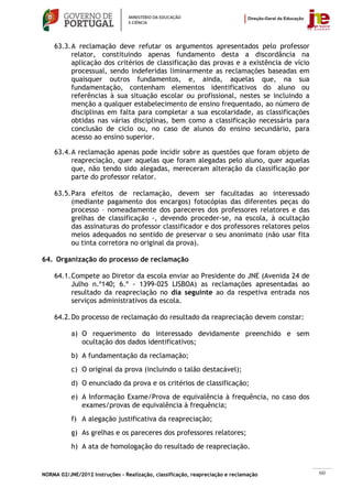 63.3. A reclamação deve refutar os argumentos apresentados pelo professor
          relator, constituindo apenas fundamento desta a discordância na
          aplicação dos critérios de classificação das provas e a existência de vício
          processual, sendo indeferidas liminarmente as reclamações baseadas em
          quaisquer outros fundamentos, e, ainda, aquelas que, na sua
          fundamentação, contenham elementos identificativos do aluno ou
          referências à sua situação escolar ou profissional, nestes se incluindo a
          menção a qualquer estabelecimento de ensino frequentado, ao número de
          disciplinas em falta para completar a sua escolaridade, as classificações
          obtidas nas várias disciplinas, bem como a classificação necessária para
          conclusão de ciclo ou, no caso de alunos do ensino secundário, para
          acesso ao ensino superior.

    63.4. A reclamação apenas pode incidir sobre as questões que foram objeto de
          reapreciação, quer aquelas que foram alegadas pelo aluno, quer aquelas
          que, não tendo sido alegadas, mereceram alteração da classificação por
          parte do professor relator.

    63.5. Para efeitos de reclamação, devem ser facultadas ao interessado
          (mediante pagamento dos encargos) fotocópias das diferentes peças do
          processo – nomeadamente dos pareceres dos professores relatores e das
          grelhas de classificação -, devendo proceder-se, na escola, à ocultação
          das assinaturas do professor classificador e dos professores relatores pelos
          meios adequados no sentido de preservar o seu anonimato (não usar fita
          ou tinta corretora no original da prova).

64. Organização do processo de reclamação

    64.1. Compete ao Diretor da escola enviar ao Presidente do JNE (Avenida 24 de
          Julho n.º140; 6.º - 1399-025 LISBOA) as reclamações apresentadas ao
          resultado da reapreciação no dia seguinte ao da respetiva entrada nos
          serviços administrativos da escola.

    64.2. Do processo de reclamação do resultado da reapreciação devem constar:

           a) O requerimento do interessado devidamente preenchido e sem
              ocultação dos dados identificativos;
           b) A fundamentação da reclamação;
           c) O original da prova (incluindo o talão destacável);
           d) O enunciado da prova e os critérios de classificação;
           e) A Informação Exame/Prova de equivalência à frequência, no caso dos
              exames/provas de equivalência à frequência;
           f) A alegação justificativa da reapreciação;
           g) As grelhas e os pareceres dos professores relatores;
           h) A ata de homologação do resultado de reapreciação.


NORMA 02/JNE/2012 Instruções – Realização, classificação, reapreciação e reclamação      60
 