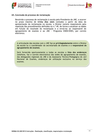 65. Conclusão do processo de reclamação

    Devolvido o processo de reclamação à escola pelo Presidente do JNE, a ocorrer
    no prazo máximo de trinta dias úteis contados a partir da data da
    apresentação da reclamação na escola, o Diretor nomeia responsáveis pela
    repetição dos procedimentos definidos no n.º 49, de forma a atualizar os dados
    em função do resultado da reclamação e a enviá-los ao responsável do
    agrupamento de exames e ao JNE – Programa ENEB/ENES, por correio
    eletrónico.




       A articulação das escolas com o JNE faz-se privilegiadamente entre o Diretor
       da escola ou o coordenador do secretariado de exames e o responsável do
       agrupamento de exames.

       Será fornecida oportunamente a todas as escolas a lista dos endereços
       (telefone, fax e correio electrónico) das sedes de agrupamento de exames,
       das delegações regionais do JNE e da Assessoria Técnico-Pedagógica do Júri
       Nacional de Exames, endereços de utilização exclusiva no serviço dos
       exames.




NORMA 02/JNE/2012 Instruções – Realização, classificação, reapreciação e reclamação   61
 