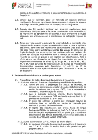 especiais de carácter permanente e aos exames/provas de equivalência à
           frequência.

    2.6. Sempre que se justificar, pode ser nomeado um segundo professor
         coadjuvante. Em casos excecionais, tendo em conta o número de alunos e
         a tipologia da escola, pode ainda ser nomeado outro coadjuvante.

    2.7. Quando não for possível designar um professor coadjuvante para
         determinada disciplina deve o facto ser comunicado, com antecedência,
         ao responsável de agrupamento de exames, o qual providencia a solução
         adequada, em articulação com o coordenador da delegação regional do
         JNE.

    2.8. Tendo em vista garantir o princípio da imparcialidade, a nomeação e/ou
         designação de professores para o serviço de exames e para a vigilância
         das provas, bem como dos responsáveis pelo programa ENEB e/ou ENES,
         não pode recair sobre familiares próximos dos alunos. Os elementos do
         órgão de direção que se encontrem nas condições referidas também não
         podem ter qualquer interferência com o serviço de exames no que
         respeita ao acesso às provas e aos registos das classificações. Para o
         efeito devem ser observadas as disposições respeitantes aos casos de
         impedimento constantes da alínea b) do artigo 44.º, e art.ºs 45.º, 46.º,
         47.º e 51.º (das garantias da imparcialidade) do Código do Procedimento
         Administrativo, aprovado pelo Decreto-Lei n.º 442/91, de 15 de
         novembro, com as alterações introduzidas pelo Decreto-Lei n.º 6/96, de
         31 de janeiro.

3. Pautas de Chamada/Provas a realizar pelos alunos

    3.1. Provas Finais de Ciclo e Exames de Equivalência à Frequência
       3.1.1. Alunos internos – Provas de Língua Portuguesa/PLNM e Matemática
          3.1.1.1. Tendo em vista a preparação das pautas de chamada, os
                    serviços de administração escolar de cada estabelecimento de
                    ensino introduzem no programa ENEB, com a antecedência
                    necessária, a identificação dos alunos.
          3.1.1.2. Após a avaliação sumativa interna, devem também ser
                    introduzidas no programa ENEB as classificações do final do 3.º
                    período dos alunos dos 6.º e 9.º anos;
          3.1.1.3. O aluno não admitido a exame que interpuser recurso da
                    avaliação deve ser incluído nas pautas de chamada para
                    realizar as provas a título condicional.
          3.1.1.4. O registo das classificações das provas finais de Língua
                    Portuguesa/PLNM e de Matemática dos 2.º e 3.º ciclos do ensino
                    básico é lançado no programa ENEB, na pauta que já contém as
                    classificações das demais disciplinas, sendo então assinalada a
                    menção de APROVADO ou NÃO APROVADO.

        3.1.2. Alunos autopropostos (2.º e 3.º ciclos do ensino básico)
           3.1.2.1. As pautas de chamada dos exames de equivalência à frequência
                     dos 2.º e 3.º ciclos do ensino básico são produzidas pelo
                     programa ENEB.

NORMA 02/JNE/2012 Instruções – Realização, classificação, reapreciação e reclamação   7
 