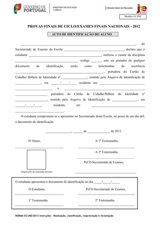 Modelo 01/JNE


          PROVAS FINAIS DE CICLO/EXAMES FINAIS NACIONAIS - 2012

                                   AUTO DE IDENTIFICAÇÃO DO ALUNO

    _______________________________________________________________________,                                           do
Secretariado de Exames da Escola _____________________________________, declara que o
estudante _____________________________________________, realizou o exame da disciplina
_______________________________________ /código ______, sem ser portador de qualquer
documento          de        identificação,             tendo      como       testemunhas         da        ocorrência
_______________________________________________________, portadora do Cartão de
Cidadão/ Bilhete de Identidade nº ________________, emitido pelo Arquivo de Identificação de
________________, em ______/_____/____ residente em ____________________________
_______________________                   e    __________________________________________________
____________________              portadora        do     Cartão     de    Cidadão/Bilhete   de        Identidade      nº
____________________, emitido pelo Arquivo de Identificação de ________________, em
______/_____/____,                     residente            em            _________________________________
______________________________.
    O estudante compromete-se a apresentar no Secretariado desta Escola, no prazo de um dia útil,
o documento de identificação.

                             ________________, ______ de ______________ de 2012.


           O Aluno,                                                         A 1ª Testemunha,
______________________________                                  ___________________________________
                                                                            A 2ª Testemunha,
                                                            __________________________________________
                                                                   Pel’O Secretariado de Exames,

    (Impressão do indicador direito)                       ______________________________________


O estudante apresentou o documento de identificação no dia _____/_____/_____

        O Estudante,                                                 Pel’O Secretariado de Exames,
______________________________                                  ___________________________________

        1ª Testemunha                                                      2ª Testemunha
______________________________                                  ___________________________________


NORMA 02/JNE/2012 Instruções – Realização, classificação, reapreciação e reclamação
 