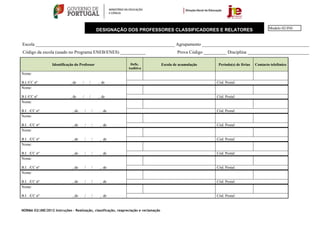 Modelo 02/JNE
                                                     DESIGNAÇÃO DOS PROFESSORES CLASSIFICADORES E RELATORES


Escola _____________________________________________________________ Agrupamento _______________________________________________
Código da escola (usado no Programa ENEB/ENES) ___________                                    Prova Código __________ Disciplina ___________________________

                  Identificação do Professor                     Defic.               Escola de acumulação       Período(s) de férias   Contacto telefónico
                                                                Auditiva
Nome:

B.I./CC nº                   , de    /       /       , de                                                       Cód. Postal:
Nome:

B.I./CC nº                   , de    /       /       , de                                                       Cód. Postal:
Nome:

B.I. ./CC nº                  , de       /       /    , de                                                      Cód. Postal:
Nome:

B.I. ./CC nº                  , de       /       /    , de                                                      Cód. Postal:
Nome:

B.I. ./CC nº                  , de       /       /    , de                                                      Cód. Postal:
Nome:

B.I. ./CC nº                  , de       /       /    , de                                                      Cód. Postal:
Nome:

B.I. ./CC nº                  , de       /       /    , de                                                      Cód. Postal:
Nome:

B.I. ./CC nº                  , de       /       /    , de                                                      Cód. Postal:
Nome:

B.I. ./CC nº                  , de       /       /    , de                                                      Cód. Postal:


NORMA 02/JNE/2012 Instruções – Realização, classificação, reapreciação e reclamação
 