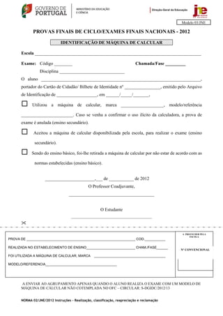 Modelo 03/JNE

             PROVAS FINAIS DE CICLO/EXAMES FINAIS NACIONAIS - 2012

                             IDENTIFICAÇÃO DE MÁQUINA DE CALCULAR

      Escola __________________________________________________________________________

      Exame: Código ________                                               Chamada/Fase _________
                 Disciplina _____________________________
      O aluno _______________________________________________________________________,
      portador do Cartão de Cidadão/ Bilhete de Identidade nº ________________, emitido pelo Arquivo
      de Identificação de __________________, em ______/_____/_______,

            Utilizou a máquina de calcular, marca ___________________, modelo/referência

      _______________________. Caso se venha a confirmar o uso ilícito da calculadora, a prova de
      exame é anulada (ensino secundário).

             Aceitou a máquina de calcular disponibilizada pela escola, para realizar o exame (ensino

              secundário).

            Sendo do ensino básico, foi-lhe retirada a máquina de calcular por não estar de acordo com as

              normas estabelecidas (ensino básico).


                    ______________________,___ de ___________ de 2012
                                              O Professor Coadjuvante,
                                  ______________________________________


                                                      O Estudante
                                    ________________________________________________




                                                                                               A PREENCHER PELA
                                                                                                    ESCOLA
PROVA DE __________________________________________________________ COD.___________

REALIZADA NO ESTABELECIMENTO DE ENSINO__________________________ CHAM./FASE______
                                                                                              Nº CONVENCIONAL

FOI UTILIZADA A MÁQUINA DE CALCULAR, MARCA        ______________________________________

MODELO/REFERENCIA______________________________________                                       Nº CONVENCIONAL




      A ENVIAR AO AGRUPAMENTO APENAS QUANDO O ALUNO REALIZA O EXAME COM UM MODELO DE
      MÁQUINA DE CÁLCULAR NÃO COTEMPLADA NO OFC – CIRCULAR: S-DGIDC/2012/13


      NORMA 02/JNE/2012 Instruções – Realização, classificação, reapreciação e reclamação
 
