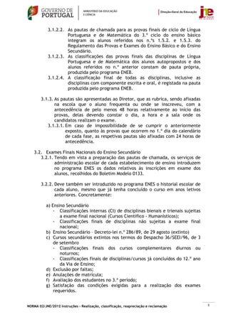 3.1.2.2. As pautas de chamada para as provas finais de ciclo de Língua
                     Portuguesa e de Matemática do 3.º ciclo do ensino básico
                     integram os alunos referidos nos n.ºs 1.5.2. e 1.5.3. do
                     Regulamento das Provas e Exames do Ensino Básico e do Ensino
                     Secundário.
            3.1.2.3. As classificações das provas finais das disciplinas de Língua
                     Portuguesa e de Matemática dos alunos autopropostos e dos
                     alunos referidos no n.º anterior constam de pauta própria,
                     produzida pelo programa ENEB.
            3.1.2.4. A classificação final de todas as disciplinas, inclusive as
                     disciplinas com componente escrita e oral, é registada na pauta
                     produzida pelo programa ENEB.

        3.1.3. As pautas são apresentadas ao Diretor, que as rubrica, sendo afixadas
               na escola que o aluno frequenta ou onde se inscreveu, com a
               antecedência de pelo menos 48 horas relativamente ao início das
               provas, delas devendo constar o dia, a hora e a sala onde os
               candidatos realizam o exame.
           3.1.3.1. Em caso de impossibilidade de se cumprir o anteriormente
                    exposto, quanto às provas que ocorrem no 1.º dia do calendário
                    de cada fase, as respetivas pautas são afixadas com 24 horas de
                    antecedência.

    3.2. Exames Finais Nacionais do Ensino Secundário
       3.2.1. Tendo em vista a preparação das pautas de chamada, os serviços de
              administração escolar de cada estabelecimento de ensino introduzem
              no programa ENES os dados relativos às inscrições em exame dos
              alunos, recolhidos do Boletim Modelo 0133.

        3.2.2. Deve também ser introduzido no programa ENES o historial escolar de
               cada aluno, mesmo que já tenha concluído o curso em anos letivos
               anteriores. Concretamente:

           a) Ensino Secundário
               - Classificações internas (CI) de disciplinas bienais e trienais sujeitas
                  a exame final nacional (Cursos Cientifico - Humanísticos);
               - Classificações finais de disciplinas não sujeitas a exame final
                  nacional;
           b) Ensino Secundário – Decreto-lei n.º 286/89, de 29 agosto (extinto)
           c) Cursos secundários extintos nos termos do Despacho 36/SEEI/96, de 3
               de setembro
               - Classificações finais dos cursos complementares diurnos ou
                  noturnos;
               - Classificações finais de disciplinas/cursos já concluídos do 12.º ano
                  da Via de Ensino;
           d) Exclusão por faltas;
           e) Anulações de matrícula;
           f) Avaliação dos estudantes no 3.º período;
           g) Satisfação das condições exigidas para a realização dos exames
               requeridos.


NORMA 02/JNE/2012 Instruções – Realização, classificação, reapreciação e reclamação        8
 