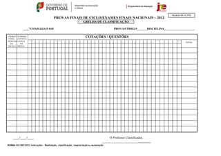 Modelo 04-A/JNE
                                        PROVAS FINAIS DE CICLO/EXAMES FINAIS NACIONAIS – 2012
                                                                 GRELHA DE CLASSIFICAÇÃO

             ____ª CHAMADA/FASE                                                         PROVA/CÓDIGO_______DISCIPLINA_____________________

CÓDIGO NÚMERO
CONFI- CONVEN-
                                                                   COTAÇÕES / QUESTÕES
DENCIAL CIONAL
                                                                                                                                      TOTAL
  DA      DA
ESCOLA PROVA




    ____/____/____                                                                    O Professor Classificador,
                                                                                 _______________________________
NORMA 02/JNE/2012 Instruções – Realização, classificação, reapreciação e reclamação
 