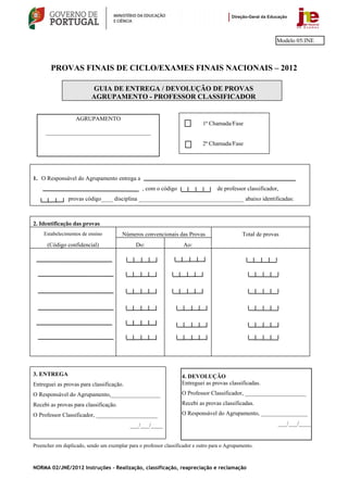 Modelo 05/JNE



        PROVAS FINAIS DE CICLO/EXAMES FINAIS NACIONAIS – 2012

                          GUIA DE ENTREGA / DEVOLUÇÃO DE PROVAS
                          AGRUPAMENTO - PROFESSOR CLASSIFICADOR


                   AGRUPAMENTO
                                                                             1ª Chamada/Fase
     ____________________________________
                                                                             2ª Chamada/Fase




1. O Responsável do Agrupamento entrega a
                                                 , com o código                    de professor classificador,
               provas código____ disciplina ____________________________________ abaixo identificadas:



2. Identificação das provas
    Estabelecimentos de ensino          Números convencionais das Provas                       Total de provas
      (Código confidencial)                   Do:                   Ao:




3. ENTREGA                                                         4. DEVOLUÇÃO
Entreguei as provas para classificação.                            Entreguei as provas classificadas.
O Responsável do Agrupamento,_________________                     O Professor Classificador, _____________________
Recebi as provas para classificação.                               Recebi as provas classificadas.

O Professor Classificador, _____________________                   O Responsável do Agrupamento, ________________

                                            ___/___/____                                                     ___/___/____


Preencher em duplicado, sendo um exemplar para o professor classificador e outro para o Agrupamento.



NORMA 02/JNE/2012 Instruções – Realização, classificação, reapreciação e reclamação
 