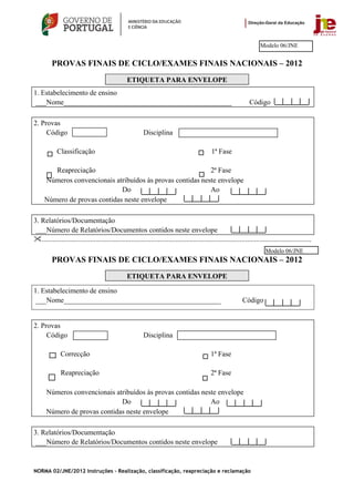 Modelo 06/JNE


         PROVAS FINAIS DE CICLO/EXAMES FINAIS NACIONAIS – 2012
                                                   ETIQUETA PARA ENVELOPE
1. Estabelecimento de ensino
 ___Nome_______________________________________________                                                                Código

2. Provas
     Código                                                 Disciplina

            Classificação                                                                         1ª Fase

        Reapreciação                                        2ª Fase
     Números convencionais atribuídos às provas contidas neste envelope
                              Do                            Ao
     Número de provas contidas neste envelope

3. Relatórios/Documentação
 ___Número de Relatórios/Documentos contidos neste envelope
   .......................................................................................................................................................
                                                                                                                                Modelo 06/JNE
         PROVAS FINAIS DE CICLO/EXAMES FINAIS NACIONAIS – 2012
                                                   ETIQUETA PARA ENVELOPE

1. Estabelecimento de ensino
 ___Nome____________________________________________                                                               Código


2. Provas
     Código                                                 Disciplina

              Correcção                                                                           1ª Fase

              Reapreciação                                                                        2ª Fase

      Números convencionais atribuídos às provas contidas neste envelope
                              Do                             Ao
      Número de provas contidas neste envelope

3. Relatórios/Documentação
 ___Número de Relatórios/Documentos contidos neste envelope



NORMA 02/JNE/2012 Instruções – Realização, classificação, reapreciação e reclamação
 
