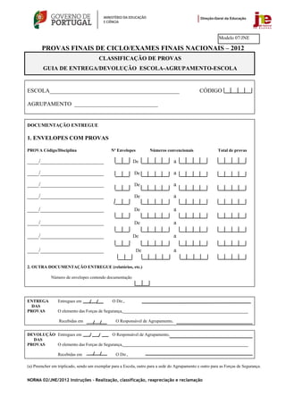 Modelo 07/JNE

        PROVAS FINAIS DE CICLO/EXAMES FINAIS NACIONAIS – 2012
                                        CLASSIFICAÇÃO DE PROVAS
        GUIA DE ENTREGA/DEVOLUÇÃO ESCOLA-AGRUPAMENTO-ESCOLA


ESCOLA_____________________________________________                                             CÓDIGO

AGRUPAMENTO _____________________________


DOCUMENTAÇÃO ENTREGUE

1. ENVELOPES COM PROVAS

PROVA Código/Disciplina                        Nº Envelopes         Números convencionais                 Total de provas

____/______________________                                De                     a

____/______________________                                 De                    a

____/______________________                                 De                    a

____/______________________                                 De                    a

____/______________________                                 De                    a

____/______________________                                 De                    a

____/______________________                                De                     a

____/______________________                                   De                  a

2. OUTRA DOCUMENTAÇÃO ENTREGUE (relatórios, etc.)

             Número de envelopes contendo documentação




ENTREGA          Entregues em                  O Dir.,
  DAS
PROVAS           O elemento das Forças de Segurança,__________________________________________________________

                 Recebidas em                    O Responsável de Agrupamento,


DEVOLUÇÃO Entregues em                 O Responsável de Agrupamento,
  DAS
PROVAS    O elemento das Forças de Segurança,__________________________________________________________

                 Recebidas em                    O Dir.,

(a) Preencher em triplicado, sendo um exemplar para a Escola, outro para a sede do Agrupamento e outro para as Forças de Segurança.


NORMA 02/JNE/2012 Instruções – Realização, classificação, reapreciação e reclamação
 