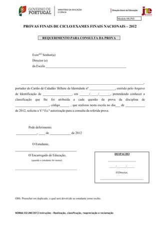 Modelo 08/JNE

       PROVAS FINAIS DE CICLO/EXAMES FINAIS NACIONAIS – 2012


                        REQUERIMENTO PARA CONSULTA DA PROVA




                Exmº(a) Senhor(a)
                Director (a)
                da Escola __________________________________________________




     ____________________________________________________________________________,
portador do Cartão de Cidadão/ Bilhete de Identidade nº ________________, emitido pelo Arquivo
de Identificação de __________________, em ______/_____/_______, pretendendo conhecer a
classificação     que    lhe     foi    atribuída   a   cada    questão        da   prova     da    disciplina   de
_____________________, código______ , que realizou nesta escola no dia___ de ____________
de 2012, solicita a V.ª Ex.ª autorização para a consulta da referida prova.




           Pede deferimento.
_____________, ____ de _____________ de 2012


                O Estudante,
______________________________________
                                                                                         DESPACHO
           O Encarregado de Educação,
              (quando o estudante for menor)                                        _____________________

                                                                                    _____/_______/______
___________________________________________________
                                                                                            O Director,

                                                                           ________________________________




OBS. Preencher em duplicado, o qual será devolvido ao estudante como recibo.




NORMA 02/JNE/2012 Instruções – Realização, classificação, reapreciação e reclamação
 