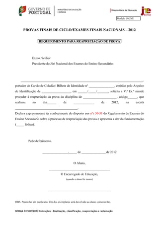 Modelo 09/JNE



       PROVAS FINAIS DE CICLO/EXAMES FINAIS NACIONAIS – 2012


                    REQUERIMENTO PARA REAPRECIAÇÃO DE PROVA




              Exmo. Senhor
              Presidente do Júri Nacional dos Exames do Ensino Secundário:




    ____________________________________________________________________________,
portador do Cartão de Cidadão/ Bilhete de Identidade nº ________________, emitido pelo Arquivo
de Identificação de __________________, em ______/_____/_______, solicita a V.ª Ex.ª mande
proceder à reapreciação da prova da disciplina de _____________________, código______, que
realizou       no       dia______        de        _____________          de          2012,    na        escola
_______________________________________.
Declara expressamente ter conhecimento do disposto nos nºs 30-31 do Regulamento de Exames do
Ensino Secundário sobre o processo de reapreciação das provas e apresenta a devida fundamentação
(_____ folhas).




           Pede deferimento.


                       ________________,_____ de _______________ de 2012


                                                   O Aluno,
                             ______________________________________
                                       O Encarregado de Educação,
                                            (quando o aluno for menor)



                            _______________________________________


OBS. Preencher em duplicado. Um dos exemplares será devolvido ao aluno como recibo.


NORMA 02/JNE/2012 Instruções – Realização, classificação, reapreciação e reclamação
 
