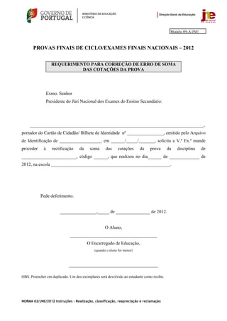 Modelo 09-A/JNE



       PROVAS FINAIS DE CICLO/EXAMES FINAIS NACIONAIS – 2012


                   REQUERIMENTO PARA CORREÇÃO DE ERRO DE SOMA
                             DAS COTAÇÕES DA PROVA




                 Exmo. Senhor
                 Presidente do Júri Nacional dos Exames do Ensino Secundário:




    ____________________________________________________________________________,
portador do Cartão de Cidadão/ Bilhete de Identidade nº ________________, emitido pelo Arquivo
de Identificação de __________________, em ______/_____/_______, solicita a V.ª Ex.ª mande
proceder     à      rectificação   da    soma      das     cotações      da   prova       da   disciplina    de
________________________, código ______, que realizou no dia______ de _____________ de
2012, na escola ____________________________________________________.




           Pede deferimento.


                        ________________,_____ de _______________ de 2012.


                                                   O Aluno,
                              ______________________________________
                                        O Encarregado de Educação,
                                            (quando o aluno for menor)



                             _______________________________________

OBS. Preencher em duplicado. Um dos exemplares será devolvido ao estudante como recibo.




NORMA 02/JNE/2012 Instruções – Realização, classificação, reapreciação e reclamação
 