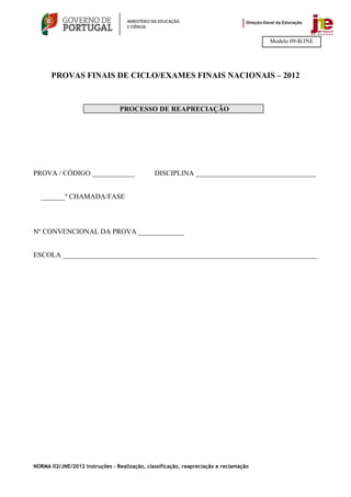 Modelo 09-B/JNE




      PROVAS FINAIS DE CICLO/EXAMES FINAIS NACIONAIS – 2012



                                 PROCESSO DE REAPRECIAÇÃO




PROVA / CÓDIGO ____________                   DISCIPLINA __________________________________


  _______ª CHAMADA/FASE



Nº CONVENCIONAL DA PROVA _____________


ESCOLA ________________________________________________________________________




NORMA 02/JNE/2012 Instruções – Realização, classificação, reapreciação e reclamação
 