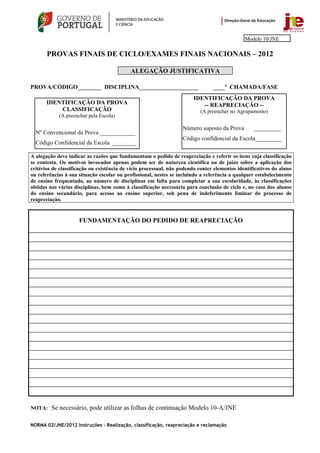 Modelo 10/JNE

       PROVAS FINAIS DE CICLO/EXAMES FINAIS NACIONAIS – 2012

                                            ALEGAÇÃO JUSTIFICATIVA

PROVA/CÓDIGO________ DISCIPLINA____________________                             ____ª CHAMADA/FASE
                                                                       IDENTIFICAÇÃO DA PROVA
       IDENTIFICAÇÃO DA PROVA                                             -- REAPRECIAÇÃO --
           CLASSIFICAÇÃO                                                  (A preencher no Agrupamento)
            (A preencher pela Escola)

                                                                   Número suposto da Prova        _________
  Nº Convencional da Prova ____________
                                                                   Código confidencial da Escola_________
  Código Confidencial da Escola ________

A alegação deve indicar as razões que fundamentam o pedido de reapreciação e referir os itens cuja classificação
se contesta. Os motivos invocados apenas podem ser de natureza científica ou de juízo sobre a aplicação dos
critérios de classificação ou existência de vício processual, não podendo conter elementos identificativos do aluno
ou referências à sua situação escolar ou profissional, nestes se incluindo a referência a qualquer estabelecimento
de ensino frequentado, ao número de disciplinas em falta para completar a sua escolaridade, às classificações
obtidas nas várias disciplinas, bem como à classificação necessária para conclusão de ciclo e, no caso dos alunos
do ensino secundário, para acesso ao ensino superior, sob pena de indeferimento liminar do processo de
reapreciação.


                     FUNDAMENTAÇÃO DO PEDIDO DE REAPRECIAÇÃO




NOTA: Se necessário, pode utilizar as folhas de continuação Modelo 10-A/JNE


NORMA 02/JNE/2012 Instruções – Realização, classificação, reapreciação e reclamação
 