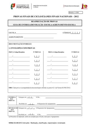 Modelo 11/JNE

       PROVAS FINAIS DE CICLO/EXAMES FINAIS NACIONAIS – 2012

                                      REAPRECIAÇÃO DE PROVAS
       GUIA DE ENTREGA/DEVOLUÇÃO ESCOLA-AGRUPAMENTO-ESCOLA



ESCOLA____________________________________________                                       CÓDIGO

AGRUPAMENTO ________________________________


DOCUMENTAÇÃO ENTREGUE

1. ENVELOPES COM PROVAS

PROVA Código/Disciplina                  Nº PROVAS                 PROVA Código/Disciplina        Nº PROVAS

____/__________________                                          _____/_______________

____/__________________                                          ____/__________________

____/__________________                                          ____/__________________

____/__________________                                          ____/__________________

____/__________________                                          ____/__________________

____/__________________                                          ____/__________________

____/__________________                                          ____/__________________


OBS: Cada prova é acompanhada da documentação referida no ponto 62.1 da Norma 02/JNE/2012.




ENTREGA         Entregues em                  O Dir.,
  DAS
PROVAS

                 Recebidas em                   O Responsável de Agrupamento,


DEVOLUÇÃO Entregues em                        O Responsável de Agrupamento,
  DAS
PROVAS

                Recebidas em                    O Dir.,
(a) Preencher em duplicado, sendo um exemplar para a Escola, outro para o Agrupamento.



NORMA 02/JNE/2012 Instruções – Realização, classificação, reapreciação e reclamação
 