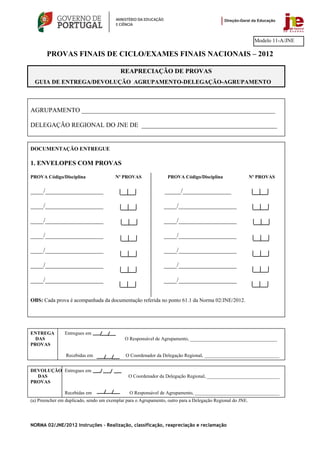 Modelo 11-A/JNE

       PROVAS FINAIS DE CICLO/EXAMES FINAIS NACIONAIS – 2012

                                           REAPRECIAÇÃO DE PROVAS
  GUIA DE ENTREGA/DEVOLUÇÃO AGRUPAMENTO-DELEGAÇÃO-AGRUPAMENTO



AGRUPAMENTO ____________________________________________________________

DELEGAÇÃO REGIONAL DO JNE DE __________________________________________


DOCUMENTAÇÃO ENTREGUE

1. ENVELOPES COM PROVAS

PROVA Código/Disciplina                  Nº PROVAS                PROVA Código/Disciplina                   Nº PROVAS

____/__________________                                         _____/_______________

____/__________________                                         ____/__________________

____/__________________                                         ____/__________________

____/__________________                                         ____/__________________

____/__________________                                         ____/__________________

____/__________________                                         ____/__________________

____/__________________                                         ____/__________________


OBS: Cada prova é acompanhada da documentação referida no ponto 61.1 da Norma 02/JNE/2012.




ENTREGA         Entregues em
  DAS                                        O Responsável de Agrupamento, ____________________________________
PROVAS

                 Recebidas em                 O Coordenador da Delegação Regional, _______________________________


DEVOLUÇÃO Entregues em
  DAS                                          O Coordenador da Delegação Regional, ______________________________
PROVAS

                Recebidas em                   O Responsável de Agrupamento, ___________________________________
(a) Preencher em duplicado, sendo um exemplar para o Agrupamento, outro para a Delegação Regional do JNE.




NORMA 02/JNE/2012 Instruções – Realização, classificação, reapreciação e reclamação
 