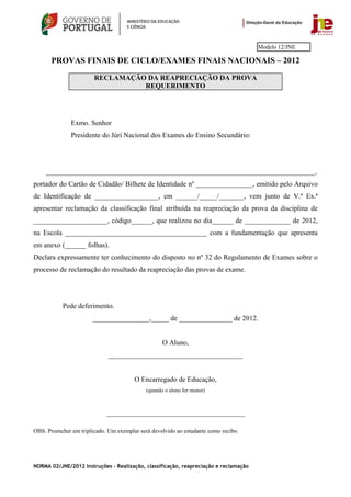 Modelo 12/JNE

       PROVAS FINAIS DE CICLO/EXAMES FINAIS NACIONAIS – 2012

                        RECLAMAÇÃO DA REAPRECIAÇÃO DA PROVA
                                  REQUERIMENTO




               Exmo. Senhor
               Presidente do Júri Nacional dos Exames do Ensino Secundário:




     ____________________________________________________________________________,
portador do Cartão de Cidadão/ Bilhete de Identidade nº ________________, emitido pelo Arquivo
de Identificação de __________________, em ______/_____/_______, vem junto de V.ª Ex.ª
apresentar reclamação da classificação final atribuída na reapreciação da prova da disciplina de
_____________________, código______, que realizou no dia______ de _____________ de 2012,
na Escola ________________________________________ com a fundamentação que apresenta
em anexo (______ folhas).
Declara expressamente ter conhecimento do disposto no nº 32 do Regulamento de Exames sobre o
processo de reclamação do resultado da reapreciação das provas de exame.




           Pede deferimento.
                       ________________,_____ de _______________ de 2012.


                                                    O Aluno,
                             ______________________________________


                                        O Encarregado de Educação,
                                             (quando o aluno for menor)



                             _______________________________________

OBS. Preencher em triplicado. Um exemplar será devolvido ao estudante como recibo.




NORMA 02/JNE/2012 Instruções – Realização, classificação, reapreciação e reclamação
 