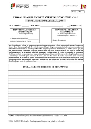 Modelo 13/JNE


       PROVAS FINAIS DE CICLO/EXAMES FINAIS NACIONAIS – 2012
                              FUNDAMENTAÇÃO DA RECLAMAÇÃO

PROVA/CÓDIGO________              DISCIPLINA___________________________                    ____ª CHAM./FASE

       IDENTIFICAÇÃO DA PROVA                                            IDENTIFICAÇÃO DA PROVA
           CLASSIFICAÇÃO                                                     -- RECLAMAÇÃO --
            (A preencher pela Escola)                                       (A preencher pela Assessoria
                                                                           Técnico-Pedagógica do J.N.E.)
  Nº Convencional da Prova ____________
                                                                    Número do processo        _____________
  Código Confidencial da Escola ________

A reclamação deve refutar os argumentos apresentados pelo professor relator, constituindo apenas fundamento
desta a discordância na aplicação dos critérios de classificação das provas e a existência de vício processual, sendo
indeferidas liminarmente as reclamações baseadas em quaisquer outros fundamentos, e, ainda, aquelas que, na
sua fundamentação, contenham elementos identificativos do aluno ou referências à sua situação escolar ou
profissional, nestes se incluindo a referência a qualquer estabelecimento de ensino frequentado, ao número de
disciplinas em falta para completar a sua escolaridade, às classificações obtidas nas várias disciplinas, bem como
à classificação necessária para conclusão de ciclo e, no caso dos alunos do ensino secundário, para acesso ao
ensino superior. A reclamação apenas pode incidir sobre as questões que foram objecto de reapreciação, quer
aquelas que foram alegadas pelo aluno quer aquelas que, não tendo sido alegadas, mereceram alteração da
classificação por parte do professor relator.


                      FUNDAMENTAÇÃO DO PEDIDO DE RECLAMAÇÃO




NOTA: Se necessário, pode utilizar as folhas de continuação Modelo 13-A/JNE


NORMA 02/JNE/2012 Instruções – Realização, classificação, reapreciação e reclamação
 