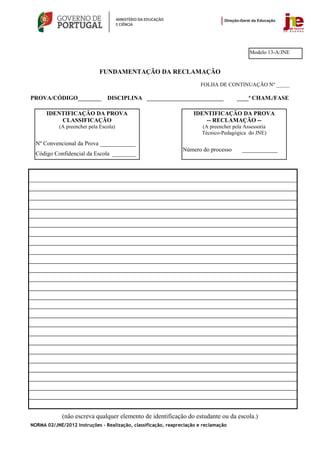 Modelo 13-A/JNE


                              FUNDAMENTAÇÃO DA RECLAMAÇÃO
                                                                        FOLHA DE CONTINUAÇÃO Nº _____

PROVA/CÓDIGO________             DISCIPLINA __________________________                 ____ª CHAM./FASE

      IDENTIFICAÇÃO DA PROVA                                         IDENTIFICAÇÃO DA PROVA
          CLASSIFICAÇÃO                                                  -- RECLAMAÇÃO --
            (A preencher pela Escola)                                   (A preencher pela Assessoria
                                                                        Técnico-Pedagógica do JNE)
  Nº Convencional da Prova ____________
                                                                Número do processo       ____________
  Código Confidencial da Escola ________




             (não escreva qualquer elemento de identificação do estudante ou da escola.)
NORMA 02/JNE/2012 Instruções – Realização, classificação, reapreciação e reclamação
 