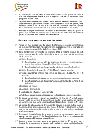 3.11 A classificação final de todas as áreas disciplinares ou disciplinas, inclusive as
         que têm componente escrita e oral, é registada nas pautas produzidas pelos
         programas PFEB e ENEB.
    3.12 As pautas são rubricadas pelo diretor, sendo afixadas na escola de origem, com a
         antecedência de pelo menos 48 horas, relativamente ao início das provas, delas
         devendo constar o dia, a hora e a sala onde os candidatos realizam a prova.
         Estas pautas são também afixadas na escola de acolhimento, se for o caso.
    3.13 Em caso de impossibilidade de se cumprir o anteriormente exposto, quanto às
         provas que ocorrem no primeiro dia do calendário de cada fase, as respetivas
         pautas são afixadas com 24 horas de antecedência.


             Exames Finais Nacionais do Ensino Secundário

    3.14 Tendo em vista a preparação das pautas de chamada, os serviços administrativos
         de cada escola introduzem no programa ENES os dados relativos às inscrições em
         exame dos alunos, recolhidos do Boletim Modelo 0133.
    3.15 Deve também ser introduzido no programa ENES o historial escolar de cada
         aluno, mesmo que já tenha concluído o curso em anos letivos anteriores,
         concretamente:
           a) Ensino Secundário
                   Classificações internas (CI) de disciplinas bienais e trienais sujeitas a
                   exame final nacional (Cursos Científico - Humanísticos);
                   Classificações finais de disciplinas não sujeitas a exame final nacional;
           b) Ensino Secundário – Decreto-lei n.º 286/89, de 29 agosto (extinto)
           c) Cursos secundários extintos nos termos do Despacho 36/SEEI/96, de 3 de
               setembro
                   Classificações finais dos cursos complementares diurnos ou noturnos;
                   Classificações finais de disciplinas/cursos já concluídos do 12.º ano da Via
                   de Ensino;
           d) Exclusão por faltas;
           e) Anulações de matrícula;
           f) Avaliação dos estudantes no 3.º período;
           g) Satisfação das condições exigidas para a realização dos exames requeridos.
    3.16 Os alunos que vierem a reprovar por frequência no final do 3.º período devem
         alterar, junto dos serviços de administração escolar, a sua condição de inscrição
         de aluno interno para aluno autoproposto, sendo admitidos a exame na 1.ª fase.
    3.17 As pautas são rubricadas pelo diretor, sendo afixadas na escola onde o aluno se
         inscreveu com a antecedência de pelo menos 48 horas, relativamente ao início
         das provas, delas devendo constar o dia, a hora e a sala onde os candidatos
         realizam o exame.
    3.18 Em caso de impossibilidade de se cumprir o anteriormente exposto, quanto aos
         exames que ocorrem no 1.º dia do calendário de cada fase, as respetivas pautas
         são afixadas com 24 horas de antecedência.
    3.19 Quando o aluno interpuser recurso de avaliação final do 3.º período, que o
         impeça de se apresentar a exame, pode realizar a prova condicionalmente,

NORMA 02/JNE/2013 Instruções – Realização, classificação, reapreciação e reclamação               14
 