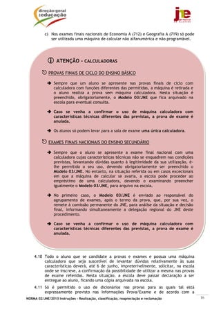 c) Nos exames finais nacionais de Economia A (712) e Geografia A (719) só pode
              ser utilizada uma máquina de calcular não alfanumérica e não programável.




                  ATENÇÃO - CALCULADORAS

             PROVAS FINAIS DE CICLO DO ENSINO BÁSICO

                Sempre que um aluno se apresente nas provas finais de ciclo com
                calculadora com funções diferentes das permitidas, a máquina é retirada e
                o aluno realiza a prova sem máquina calculadora. Nesta situação é
                preenchido, obrigatoriamente, o Modelo 03/JNE que fica arquivado na
                escola para eventual consulta.

                Caso se venha a confirmar o uso de máquina calculadora com
                características técnicas diferentes das previstas, a prova de exame é
                anulada.

                Os alunos só podem levar para a sala de exame uma única calculadora.

             EXAMES FINAIS NACIONAIS DO ENSINO SECUNDÁRIO

                Sempre que o aluno se apresente a exame final nacional com uma
                calculadora cujas características técnicas não se enquadrem nas condições
                previstas, levantando dúvidas quanto à legitimidade da sua utilização, é-
                lhe permitido o seu uso, devendo obrigatoriamente ser preenchido o
                Modelo 03/JNE. No entanto, na situação referida ou em casos excecionais
                em que a máquina de calcular se avaria, a escola pode proceder ao
                empréstimo de uma calculadora, devendo o examinando preencher
                igualmente o Modelo 03/JNE, para arquivo na escola.

                No primeiro caso, o Modelo 03/JNE é enviado ao responsável do
                agrupamento de exames, após o termo da prova, que, por sua vez, o
                remete à comissão permanente do JNE, para análise da situação e decisão
                final, informando simultaneamente a delegação regional do JNE deste
                procedimento.

                Caso se venha a confirmar o uso de máquina calculadora com
                características técnicas diferentes das previstas, a prova de exame é
                anulada.




    4.10 Todo o aluno que se candidate a provas e exames e possua uma máquina
         calculadora que seja suscetível de levantar dúvidas relativamente às suas
         características deverá, até 6 de junho, impreterivelmente, solicitar, na escola
         onde se inscreve, a confirmação da possibilidade de utilizar a mesma nas provas
         de exame referidas. Nesta situação, a escola deve passar declaração a ser
         entregue ao aluno, ficando uma cópia arquivada na escola.
    4.11 Só é permitido o uso de dicionários nas provas para as quais tal está
         expressamente previsto nas Informações Prova/Exame e de acordo com a
NORMA 02/JNE/2013 Instruções – Realização, classificação, reapreciação e reclamação         16
 