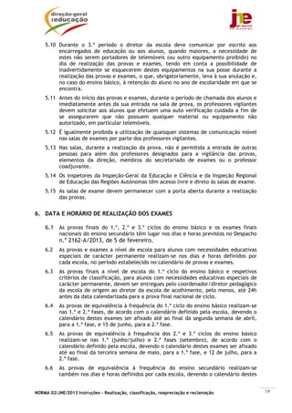 5.10 Durante o 3.º período o diretor da escola deve comunicar por escrito aos
         encarregados de educação ou aos alunos, quando maiores, a necessidade de
         estes não serem portadores de telemóveis (ou outro equipamento proibido) no
         dia de realização das provas e exames, tendo em conta a possibilidade de
         inadvertidamente se esquecerem destes equipamentos na sua posse durante a
         realização das provas e exames, o que, obrigatoriamente, leva à sua anulação e,
         no caso do ensino básico, à retenção do aluno no ano de escolaridade em que se
         encontra.
    5.11 Antes do início das provas e exames, durante o período de chamada dos alunos e
         imediatamente antes da sua entrada na sala de prova, os professores vigilantes
         devem solicitar aos alunos que efetuem uma auto verificação cuidada a fim de
         se assegurarem que não possuem qualquer material ou equipamento não
         autorizado, em particular telemóveis.
    5.12 É igualmente proibida a utilização de quaisquer sistemas de comunicação móvel
         nas salas de exames por parte dos professores vigilantes.
    5.13 Nas salas, durante a realização da prova, não é permitida a entrada de outras
         pessoas para além dos professores designados para a vigilância das provas,
         elementos da direção, membros do secretariado de exames ou o professor
         coadjuvante.
    5.14 Os inspetores da Inspeção-Geral da Educação e Ciência e da Inspeção Regional
         de Educação das Regiões Autónomas têm acesso livre e direto às salas de exame.
    5.15 As salas de exame devem permanecer com a porta aberta durante a realização
         das provas.


6. DATA E HORÁRIO DE REALIZAÇÃO DOS EXAMES

    6.1 As provas finais do 1.º, 2.º e 3.º ciclos do ensino básico e os exames finais
           nacionais do ensino secundário têm lugar nos dias e horas previstos no Despacho
           n.º 2162-A/2013, de 5 de fevereiro.
    6.2    As provas e exames a nível de escola para alunos com necessidades educativas
           especiais de carácter permanente realizam-se nos dias e horas definidos por
           cada escola, no período estabelecido no calendário de provas e exames.
    6.3    As provas finais a nível de escola do 1.º ciclo do ensino básico e respetivos
           critérios de classificação, para alunos com necessidades educativas especiais de
           carácter permanente, devem ser entregues pelo coordenador/diretor pedagógico
           da escola de origem ao diretor da escola de acolhimento, pelo menos, até 24h
           antes da data calendarizada para a prova final nacional de ciclo.
    6.4    As provas de equivalência à frequência do 1.º ciclo do ensino básico realizam-se
           nas 1.ª e 2.ª fases, de acordo com o calendário definido pela escola, devendo o
           calendário destes exames ser afixado até ao final da segunda semana de abril,
           para a 1.ª fase, e 15 de junho, para a 2.ª fase.
    6.5    As provas de equivalência à frequência dos 2.º e 3.º ciclos do ensino básico
           realizam-se nas 1.ª (junho/julho) e 2.ª fases (setembro), de acordo com o
           calendário definido pela escola, devendo o calendário destes exames ser afixado
           até ao final da terceira semana de maio, para a 1.ª fase, e 12 de julho, para a
           2.ª fase.
    6.6    As provas de equivalência à frequência do ensino secundário realizam-se
           também nos dias e horas definidos por cada escola, devendo o calendário destes


NORMA 02/JNE/2013 Instruções – Realização, classificação, reapreciação e reclamação           19
 