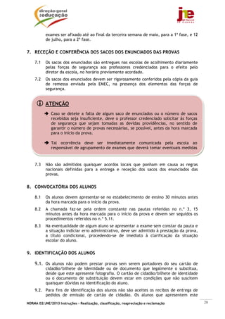 exames ser afixado até ao final da terceira semana de maio, para a 1ª fase, e 12
           de julho, para a 2ª fase.


7. RECEÇÃO E CONFERÊNCIA DOS SACOS DOS ENUNCIADOS DAS PROVAS

    7.1    Os sacos dos enunciados são entregues nas escolas de acolhimento diariamente
           pelas forças de segurança aos professores credenciados para o efeito pelo
           diretor da escola, no horário previamente acordado.
    7.2    Os sacos dos enunciados devem ser rigorosamente conferidos pela cópia da guia
           de remessa enviada pela EMEC, na presença dos elementos das forças de
           segurança.


           ATENÇÃO
              Caso se detete a falta de algum saco de enunciados ou o número de sacos
              recebidos seja insuficiente, deve o professor credenciado solicitar às forças
              de segurança que sejam tomadas as devidas providências, no sentido de
              garantir o número de provas necessárias, se possível, antes da hora marcada
              para o início da prova.

              Tal ocorrência deve ser imediatamente comunicada pela escola ao
              responsável de agrupamento de exames que deverá tomar eventuais medidas



    7.3    Não são admitidos quaisquer acordos locais que ponham em causa as regras
           nacionais definidas para a entrega e receção dos sacos dos enunciados das
           provas.


8. CONVOCATÓRIA DOS ALUNOS

    8.1    Os alunos devem apresentar-se no estabelecimento de ensino 30 minutos antes
           da hora marcada para o início da prova.
    8.2    A chamada faz-se pela ordem constante nas pautas referidas no n.º 3, 15
           minutos antes da hora marcada para o início da prova e devem ser seguidos os
           procedimentos referidos no n.º 5.11.
    8.3    Na eventualidade de algum aluno se apresentar a exame sem constar da pauta e
           a situação indiciar erro administrativo, deve ser admitido à prestação da prova,
           a título condicional, procedendo-se de imediato à clarificação da situação
           escolar do aluno.


9. IDENTIFICAÇÃO DOS ALUNOS

    9.1. Os alunos não podem prestar provas sem serem portadores do seu cartão de
           cidadão/bilhete de Identidade ou de documento que legalmente o substitua,
           desde que este apresente fotografia. O cartão de cidadão/bilhete de identidade
           ou o documento de substituição devem estar em condições que não suscitem
           quaisquer dúvidas na identificação do aluno.
    9.2. Para fins de identificação dos alunos não são aceites os recibos de entrega de
         pedidos de emissão de cartão de cidadão. Os alunos que apresentem este
NORMA 02/JNE/2013 Instruções – Realização, classificação, reapreciação e reclamação           20
 