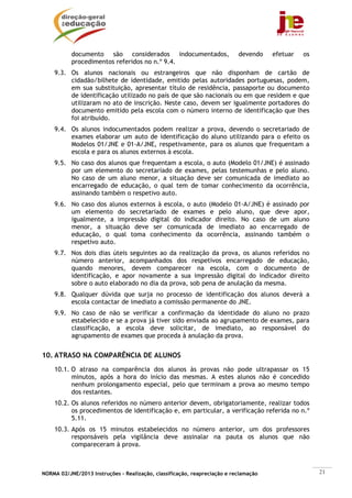 documento são considerados indocumentados,                      devendo    efetuar   os
           procedimentos referidos no n.º 9.4.
    9.3. Os alunos nacionais ou estrangeiros que não disponham de cartão de
         cidadão/bilhete de identidade, emitido pelas autoridades portuguesas, podem,
         em sua substituição, apresentar título de residência, passaporte ou documento
         de identificação utilizado no país de que são nacionais ou em que residem e que
         utilizaram no ato de inscrição. Neste caso, devem ser igualmente portadores do
         documento emitido pela escola com o número interno de identificação que lhes
         foi atribuído.
    9.4. Os alunos indocumentados podem realizar a prova, devendo o secretariado de
         exames elaborar um auto de identificação do aluno utilizando para o efeito os
         Modelos 01/JNE e 01-A/JNE, respetivamente, para os alunos que frequentam a
         escola e para os alunos externos à escola.
    9.5. No caso dos alunos que frequentam a escola, o auto (Modelo 01/JNE) é assinado
         por um elemento do secretariado de exames, pelas testemunhas e pelo aluno.
         No caso de um aluno menor, a situação deve ser comunicada de imediato ao
         encarregado de educação, o qual tem de tomar conhecimento da ocorrência,
         assinando também o respetivo auto.
    9.6. No caso dos alunos externos à escola, o auto (Modelo 01-A/JNE) é assinado por
         um elemento do secretariado de exames e pelo aluno, que deve apor,
         igualmente, a impressão digital do indicador direito. No caso de um aluno
         menor, a situação deve ser comunicada de imediato ao encarregado de
         educação, o qual toma conhecimento da ocorrência, assinando também o
         respetivo auto.
    9.7. Nos dois dias úteis seguintes ao da realização da prova, os alunos referidos no
         número anterior, acompanhados dos respetivos encarregado de educação,
         quando menores, devem comparecer na escola, com o documento de
         identificação, e apor novamente a sua impressão digital do indicador direito
         sobre o auto elaborado no dia da prova, sob pena de anulação da mesma.
    9.8. Qualquer dúvida que surja no processo de identificação dos alunos deverá a
         escola contactar de imediato a comissão permanente do JNE.
    9.9. No caso de não se verificar a confirmação da identidade do aluno no prazo
         estabelecido e se a prova já tiver sido enviada ao agrupamento de exames, para
         classificação, a escola deve solicitar, de imediato, ao responsável do
         agrupamento de exames que proceda à anulação da prova.


10. ATRASO NA COMPARÊNCIA DE ALUNOS
    10.1. O atraso na comparência dos alunos às provas não pode ultrapassar os 15
          minutos, após a hora do início das mesmas. A estes alunos não é concedido
          nenhum prolongamento especial, pelo que terminam a prova ao mesmo tempo
          dos restantes.
    10.2. Os alunos referidos no número anterior devem, obrigatoriamente, realizar todos
          os procedimentos de identificação e, em particular, a verificação referida no n.º
          5.11.
    10.3. Após os 15 minutos estabelecidos no número anterior, um dos professores
          responsáveis pela vigilância deve assinalar na pauta os alunos que não
          compareceram à prova.



NORMA 02/JNE/2013 Instruções – Realização, classificação, reapreciação e reclamação                  21
 