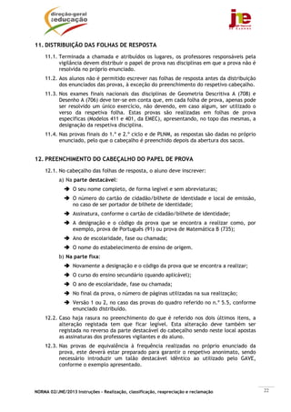 11. DISTRIBUIÇÃO DAS FOLHAS DE RESPOSTA
    11.1. Terminada a chamada e atribuídos os lugares, os professores responsáveis pela
          vigilância devem distribuir o papel de prova nas disciplinas em que a prova não é
          resolvida no próprio enunciado.
    11.2. Aos alunos não é permitido escrever nas folhas de resposta antes da distribuição
          dos enunciados das provas, à exceção do preenchimento do respetivo cabeçalho.
    11.3. Nos exames finais nacionais das disciplinas de Geometria Descritiva A (708) e
          Desenho A (706) deve ter-se em conta que, em cada folha de prova, apenas pode
          ser resolvido um único exercício, não devendo, em caso algum, ser utilizado o
          verso da respetiva folha. Estas provas são realizadas em folhas de prova
          específicas (Modelos 411 e 401, da EMEC), apresentando, no topo das mesmas, a
          designação da respetiva disciplina.
    11.4. Nas provas finais do 1.º e 2.º ciclo e de PLNM, as respostas são dadas no próprio
          enunciado, pelo que o cabeçalho é preenchido depois da abertura dos sacos.


12. PREENCHIMENTO DO CABEÇALHO DO PAPEL DE PROVA
    12.1. No cabeçalho das folhas de resposta, o aluno deve inscrever:
           a) Na parte destacável:
                 O seu nome completo, de forma legível e sem abreviaturas;
                 O número do cartão de cidadão/bilhete de identidade e local de emissão,
                 no caso de ser portador de bilhete de identidade;
                 Assinatura, conforme o cartão de cidadão/bilhete de identidade;
                 A designação e o código da prova que se encontra a realizar como, por
                 exemplo, prova de Português (91) ou prova de Matemática B (735);
                 Ano de escolaridade, fase ou chamada;
                 O nome do estabelecimento de ensino de origem.
           b) Na parte fixa:
                 Novamente a designação e o código da prova que se encontra a realizar;
                 O curso do ensino secundário (quando aplicável);
                 O ano de escolaridade, fase ou chamada;
                 No final da prova, o número de páginas utilizadas na sua realização;
                 Versão 1 ou 2, no caso das provas do quadro referido no n.º 5.5, conforme
                 enunciado distribuído.
    12.2. Caso haja rasura no preenchimento do que é referido nos dois últimos itens, a
          alteração registada tem que ficar legível. Esta alteração deve também ser
          registada no reverso da parte destacável do cabeçalho sendo neste local apostas
          as assinaturas dos professores vigilantes e do aluno.
    12.3. Nas provas de equivalência à frequência realizadas no próprio enunciado da
          prova, este deverá estar preparado para garantir o respetivo anonimato, sendo
          necessário introduzir um talão destacável idêntico ao utilizado pelo GAVE,
          conforme o exemplo apresentado.




NORMA 02/JNE/2013 Instruções – Realização, classificação, reapreciação e reclamação           22
 