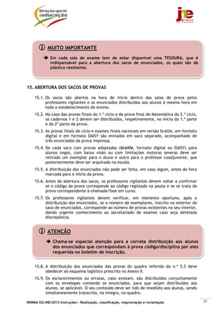 MUITO IMPORTANTE
              Em cada sala de exame tem de estar disponível uma TESOURA, que é
              indispensável para a abertura dos sacos de enunciados, os quais são de
              plástico resistente.



15. ABERTURA DOS SACOS DE PROVAS

    15.1. Os sacos são abertos na hora de início dentro das salas de prova pelos
          professores vigilantes e os enunciados distribuídos aos alunos à mesma hora em
          todo o estabelecimento de ensino.
    15.2. No caso das provas finais do 1.º ciclo e da prova final de Matemática do 2.º ciclo,
          os cadernos 1 e 2 devem ser distribuídos, respetivamente, no início da 1.ª parte
          e da 2ª parte da prova.
    15.3. As provas finais de ciclo e exames finais nacionais em versão braille, em formato
          digital e em formato DAISY são enviados em saco separado, acompanhado de
          três enunciados da prova impressa.
    15.4. De cada saco com provas adaptadas (braille, formato digital ou DAISY) para
          alunos cegos, com baixa visão ou com limitações motoras severas deve ser
          retirado um exemplar para o aluno e outro para o professor coadjuvante, que
          posteriormente deve ser arquivado na escola.
    15.5. A distribuição dos enunciados não pode ser feita, em caso algum, antes da hora
          marcada para o início da prova.
    15.6. Antes da abertura dos sacos, os professores vigilantes devem voltar a confirmar
          se o código da prova corresponde ao código registado na pauta e se se trata da
          prova correspondente à chamada/fase em curso.
    15.7. Os professores vigilantes devem verificar, em momento oportuno, após a
          distribuição dos enunciados, se o número de exemplares, inscrito no exterior do
          saco de enunciados, corresponde ao número de provas existentes no seu interior,
          dando urgente conhecimento ao secretariado de exames caso seja detetada
          discrepância.


            ATENÇÃO
               Chama-se especial atenção para a correta distribuição aos alunos
               dos enunciados que correspondam à prova código/disciplina por eles
               requerida no boletim de inscrição.


    15.8. A distribuição dos enunciados das provas do quadro referido do n.º 5.5 deve
          obedecer ao esquema logístico prescrito no Anexo II.
    15.9. Os esclarecimentos ou erratas, caso existam, são distribuídos conjuntamente
          com os envelopes contendo os enunciados, para que sejam distribuídos aos
          alunos, se aplicável. O seu conteúdo deve ser lido de imediato aos alunos, sendo
          simultaneamente transcrito, na íntegra, no quadro.

NORMA 02/JNE/2013 Instruções – Realização, classificação, reapreciação e reclamação             29
 