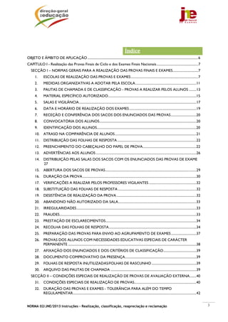 Índice 
OBJETO E ÂMBITO DE APLICAÇÃO .................................................................................................................................. 6
CAPÍTULO I - Realização das Provas Finais de Ciclo e dos Exames Finais Nacionais ................................................. 7
   SECÇÃO I – NORMAS GERAIS PARA A REALIZAÇÃO DAS PROVAS FINAIS E EXAMES.............................. 7
       1.      ESCOLAS DE REALIZAÇÃO DAS PROVAS E EXAMES ............................................................................... 7
       2.      MEDIDAS ORGANIZATIVAS A ADOTAR PELA ESCOLA ........................................................................11
       3.      PAUTAS DE CHAMADA E DE CLASSIFICAÇÃO - PROVAS A REALIZAR PELOS ALUNOS .........13
       4.      MATERIAL ESPECÍFICO AUTORIZADO........................................................................................................15
       5.      SALAS E VIGILÂNCIA ..........................................................................................................................................17
       6.      DATA E HORÁRIO DE REALIZAÇÃO DOS EXAMES ...............................................................................19
       7.      RECEÇÃO E CONFERÊNCIA DOS SACOS DOS ENUNCIADOS DAS PROVAS ..............................20
       8.      CONVOCATÓRIA DOS ALUNOS ..................................................................................................................20
       9.      IDENTIFICAÇÃO DOS ALUNOS.....................................................................................................................20
       10.     ATRASO NA COMPARÊNCIA DE ALUNOS ................................................................................................21
       11.     DISTRIBUIÇÃO DAS FOLHAS DE RESPOSTA .............................................................................................22
       12.     PREENCHIMENTO DO CABEÇALHO DO PAPEL DE PROVA ...............................................................22
       13.     ADVERTÊNCIAS AOS ALUNOS ......................................................................................................................26
       14.     DISTRIBUIÇÃO PELAS SALAS DOS SACOS COM OS ENUNCIADOS DAS PROVAS DE EXAME
               27
       15.     ABERTURA DOS SACOS DE PROVAS ...........................................................................................................29
       16.     DURAÇÃO DA PROVA ......................................................................................................................................30
       17.     VERIFICAÇÕES A REALIZAR PELOS PROFESSORES VIGILANTES ........................................................32
       18.     SUBSTITUIÇÃO DAS FOLHAS DE RESPOSTA ............................................................................................32
       19.     DESISTÊNCIA DE REALIZAÇÃO DA PROVA ..............................................................................................32
       20.     ABANDONO NÃO AUTORIZADO DA SALA ............................................................................................33
       21.     IRREGULARIDADES .............................................................................................................................................33
       22.     FRAUDES .................................................................................................................................................................33
       23.     PRESTAÇÃO DE ESCLARECIMENTOS...........................................................................................................34
       24.     RECOLHA DAS FOLHAS DE RESPOSTA .......................................................................................................34
       25.     PREPARAÇÃO DAS PROVAS PARA ENVIO AO AGRUPAMENTO DE EXAMES ..............................37
       26.     PROVAS DOS ALUNOS COM NECESSIDADES EDUCATIVAS ESPECIAIS DE CARÁCTER
               PERMANENTE .......................................................................................................................................................38
       27.     AFIXAÇÃO DOS ENUNCIADOS E DOS CRITÉRIOS DE CLASSIFICAÇÃO.......................................39
       28.     DOCUMENTO COMPROVATIVO DA PRESENÇA....................................................................................39
       29.     FOLHAS DE RESPOSTA INUTILIZADAS/FOLHAS DE RASCUNHO .....................................................39
       30.     ARQUIVO DAS PAUTAS DE CHAMADA .....................................................................................................39
   SECÇÃO II – CONDIÇÕES ESPECIAIS DE REALIZAÇÃO DE PROVAS DE AVALIAÇÃO EXTERNA ........40
       31.     CONDIÇÕES ESPECIAIS DE REALIZAÇÃO DE PROVAS .........................................................................40
       32.     DURAÇÃO DAS PROVAS E EXAMES - TOLERÂNCIA PARA ALÉM DO TEMPO
               REGULAMENTAR .................................................................................................................................................42


NORMA 02/JNE/2013 Instruções – Realização, classificação, reapreciação e reclamação                                                                                                          3
 