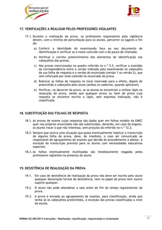 17. VERIFICAÇÕES A REALIZAR PELOS PROFESSORES VIGILANTES

    17.1. Durante a realização da prova, os professores responsáveis pela vigilância
          devem, com o mínimo de perturbação para os alunos, percorrer os lugares a fim
          de:
            a) Conferir a identidade do examinando face ao seu documento de
               identificação e verificar se o nome coincide com o da pauta de chamada;
            b) Verificar o correto preenchimento dos elementos de identificação nos
               cabeçalhos das provas;
            c) Nas provas mencionadas no quadro referido no n.º 5.5, verificar a exatidão
               da correspondência entre a versão indicada pelo examinando no cabeçalho
               da sua folha de resposta e a versão do enunciado (versão 1 ou versão 2), que
               vem reforçada por sinal colorido no enunciado da prova.
            d) Rubricar as folhas de resposta no local reservado para o efeito, depois de
               preenchido o cabeçalho pelo aluno (ambos os cadernos, quando aplicável).
            e) Verificar, no decorrer da prova, se os alunos se encontram a utilizar lápis na
               resolução da prova, sendo que qualquer prova ou item de prova cuja
               resposta se encontre escrita a lápis, sem expressa indicação, não é
               classificada.



18. SUBSTITUIÇÃO DAS FOLHAS DE RESPOSTA

    18.1. As provas de exame cujas respostas são dadas quer em folhas modelo da EMEC
          quer nos próprios enunciados não são substituídas, devendo, em caso de engano,
          os alunos riscar o que não interessa, sem prejuízo do referido no n.º 12.2.
    18.2. Sempre que ocorra uma situação que possa eventualmente implicar a transcrição
          de alguma folha de prova, deve, de imediato, o caso ser comunicado ao
          responsável de agrupamento de exames que decide do procedimento a adotar, à
          exceção da transcrição prevista para os alunos com necessidades educativas
          especiais.
    18.3. As folhas eventualmente inutilizadas são imediatamente rasgadas pelos
          professores vigilantes na presença do aluno.



19. DESISTÊNCIA DE REALIZAÇÃO DA PROVA

    19.1. Em caso de desistência de realização da prova não deve ser escrita pelo aluno
          qualquer declaração formal de desistência, nem no papel da prova nem noutro
          suporte qualquer.
    19.2. O aluno não pode abandonar a sala antes do fim do tempo regulamentar da
          prova.
    19.3. A prova é enviada ao agrupamento de exames, para classificação, ainda que
          tenha só os cabeçalhos preenchidos, à exceção das provas classificadas a nível
          da escola.




NORMA 02/JNE/2013 Instruções – Realização, classificação, reapreciação e reclamação             32
 