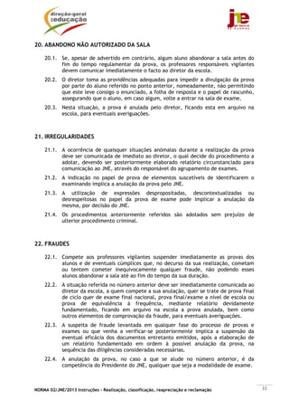 20. ABANDONO NÃO AUTORIZADO DA SALA

    20.1. Se, apesar de advertido em contrário, algum aluno abandonar a sala antes do
          fim do tempo regulamentar da prova, os professores responsáveis vigilantes
          devem comunicar imediatamente o facto ao diretor da escola.
    20.2. O diretor toma as providências adequadas para impedir a divulgação da prova
          por parte do aluno referido no ponto anterior, nomeadamente, não permitindo
          que este leve consigo o enunciado, a folha de resposta e o papel de rascunho,
          assegurando que o aluno, em caso algum, volte a entrar na sala de exame.
    20.3. Nesta situação, a prova é anulada pelo diretor, ficando esta em arquivo na
          escola, para eventuais averiguações.



21. IRREGULARIDADES

    21.1. A ocorrência de quaisquer situações anómalas durante a realização da prova
          deve ser comunicada de imediato ao diretor, o qual decide do procedimento a
          adotar, devendo ser posteriormente elaborado relatório circunstanciado para
          comunicação ao JNE, através do responsável do agrupamento de exames.
    21.2. A indicação no papel de prova de elementos suscetíveis de identificarem o
          examinando implica a anulação da prova pelo JNE.
    21.3. A utilização de expressões despropositadas, descontextualizadas ou
          desrespeitosas no papel da prova de exame pode implicar a anulação da
          mesma, por decisão do JNE.
    21.4. Os procedimentos anteriormente referidos são adotados sem prejuízo de
          ulterior procedimento criminal.



22. FRAUDES

    22.1. Compete aos professores vigilantes suspender imediatamente as provas dos
          alunos e de eventuais cúmplices que, no decurso da sua realização, cometam
          ou tentem cometer inequivocamente qualquer fraude, não podendo esses
          alunos abandonar a sala até ao fim do tempo da sua duração.
    22.2. A situação referida no número anterior deve ser imediatamente comunicada ao
          diretor da escola, a quem compete a sua anulação, quer se trate de prova final
          de ciclo quer de exame final nacional, prova final/exame a nível de escola ou
          prova de equivalência à frequência, mediante relatório devidamente
          fundamentado, ficando em arquivo na escola a prova anulada, bem como
          outros elementos de comprovação da fraude, para eventuais averiguações.
    22.3. A suspeita de fraude levantada em qualquer fase do processo de provas e
          exames ou que venha a verificar-se posteriormente implica a suspensão da
          eventual eficácia dos documentos entretanto emitidos, após a elaboração de
          um relatório fundamentado em ordem à possível anulação da prova, na
          sequência das diligências consideradas necessárias.
    22.4. A anulação da prova, no caso a que se alude no número anterior, é da
          competência do Presidente do JNE, qualquer que seja a modalidade de exame.



NORMA 02/JNE/2013 Instruções – Realização, classificação, reapreciação e reclamação        33
 
