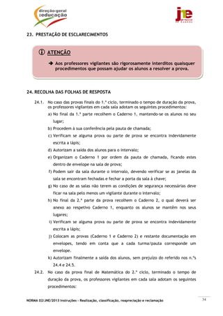 23. PRESTAÇÃO DE ESCLARECIMENTOS



            ATENÇÃO

                 Aos professores vigilantes são rigorosamente interditos quaisquer
                 procedimentos que possam ajudar os alunos a resolver a prova.




24. RECOLHA DAS FOLHAS DE RESPOSTA

    24.1. No caso das provas finais do 1.º ciclo, terminado o tempo de duração da prova,
          os professores vigilantes em cada sala adotam os seguintes procedimentos:
             a) No final da 1.ª parte recolhem o Caderno 1, mantendo-se os alunos no seu
                lugar;
            b) Procedem à sua conferência pela pauta de chamada;
             c) Verificam se alguma prova ou parte de prova se encontra indevidamente
                escrita a lápis;
            d) Autorizam a saída dos alunos para o intervalo;
            e) Organizam o Caderno 1 por ordem da pauta de chamada, ficando estes
                dentro de envelope na sala de prova;
             f) Podem sair da sala durante o intervalo, devendo verificar se as janelas da
                sala se encontram fechadas e fechar a porta da sala à chave;
             g) No caso de as salas não terem as condições de segurança necessárias deve
                ficar na sala pelo menos um vigilante durante o intervalo;
            h) No final da 2.ª parte da prova recolhem o Caderno 2, o qual deverá ser
                anexo ao respetivo Caderno 1, enquanto os alunos se mantêm nos seus
                lugares;
             i) Verificam se alguma prova ou parte de prova se encontra indevidamente
                escrita a lápis;
             j) Colocam as provas (Caderno 1 e Caderno 2) e restante documentação em
                envelopes, tendo em conta que a cada turma/pauta corresponde um
                envelope.
             k) Autorizam finalmente a saída dos alunos, sem prejuízo do referido nos n.ºs
                24.4 e 24.5.
    24.2. No caso da prova final de Matemática do 2.º ciclo, terminado o tempo de
            duração da prova, os professores vigilantes em cada sala adotam os seguintes
            procedimentos:


NORMA 02/JNE/2013 Instruções – Realização, classificação, reapreciação e reclamação          34
 