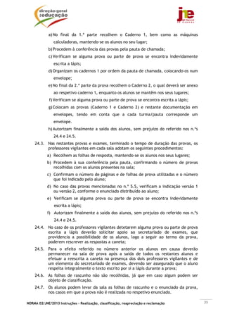 a) No final da 1.ª parte recolhem o Caderno 1, bem como as máquinas
                calculadoras, mantendo-se os alunos no seu lugar;
            b) Procedem à conferência das provas pela pauta de chamada;
             c) Verificam se alguma prova ou parte de prova se encontra indevidamente
                escrita a lápis;
            d) Organizam os cadernos 1 por ordem da pauta de chamada, colocando-os num
                envelope;
            e) No final da 2.ª parte da prova recolhem o Caderno 2, o qual deverá ser anexo
                ao respetivo caderno 1, enquanto os alunos se mantêm nos seus lugares;
             f) Verificam se alguma prova ou parte de prova se encontra escrita a lápis;
             g) Colocam as provas (Caderno 1 e Caderno 2) e restante documentação em
                envelopes, tendo em conta que a cada turma/pauta corresponde um
                envelope.
            h) Autorizam finalmente a saída dos alunos, sem prejuízo do referido nos n.ºs
                24.4 e 24.5.
    24.3. Nas restantes provas e exames, terminado o tempo de duração das provas, os
          professores vigilantes em cada sala adotam os seguintes procedimentos:
            a) Recolhem as folhas de resposta, mantendo-se os alunos nos seus lugares;
            b) Procedem à sua conferência pela pauta, confirmando o número de provas
               recolhidas com os alunos presentes na sala;
            c) Confirmam o número de páginas e de folhas de prova utilizadas e o número
               que foi indicado pelo aluno;
            d) No caso das provas mencionadas no n.º 5.5, verificam a indicação versão 1
               ou versão 2, conforme o enunciado distribuído ao aluno;
            e) Verificam se alguma prova ou parte de prova se encontra indevidamente
                escrita a lápis;
            f) Autorizam finalmente a saída dos alunos, sem prejuízo do referido nos n.ºs
                24.4 e 24.5.
    24.4. No caso de os professores vigilantes detetarem alguma prova ou parte de prova
          escrita a lápis deverão solicitar apoio ao secretariado de exames, que
          providencia a possibilidade de os alunos, logo a seguir ao termo da prova,
          poderem rescrever as respostas a caneta;
    24.5. Para o efeito referido no número anterior os alunos em causa deverão
          permanecer na sala de prova após a saída de todos os restantes alunos e
          efetuar a reescrita a caneta na presença dos dois professores vigilantes e de
          um elemento do secretariado de exames, devendo ser assegurado que o aluno
          respeita integralmente o texto escrito por si a lápis durante a prova;
    24.6. As folhas de rascunho não são recolhidas, já que em caso algum podem ser
          objeto de classificação.
    24.7. Os alunos podem levar da sala as folhas de rascunho e o enunciado da prova,
          nos casos em que a prova não é realizada no respetivo enunciado.

NORMA 02/JNE/2013 Instruções – Realização, classificação, reapreciação e reclamação           35
 