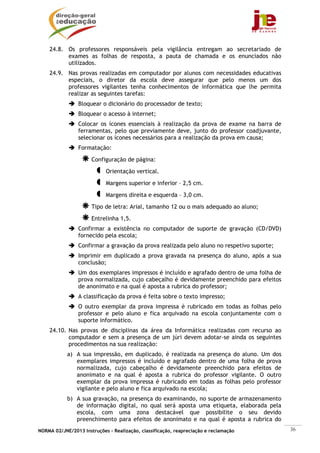 24.8. Os professores responsáveis pela vigilância entregam ao secretariado de
          exames as folhas de resposta, a pauta de chamada e os enunciados não
          utilizados.
    24.9. Nas provas realizadas em computador por alunos com necessidades educativas
          especiais, o diretor da escola deve assegurar que pelo menos um dos
          professores vigilantes tenha conhecimentos de informática que lhe permita
          realizar as seguintes tarefas:
                Bloquear o dicionário do processador de texto;
                Bloquear o acesso à internet;
                Colocar os ícones essenciais à realização da prova de exame na barra de
                ferramentas, pelo que previamente deve, junto do professor coadjuvante,
                selecionar os ícones necessários para a realização da prova em causa;
                Formatação:

                      Configuração de página:
                            Orientação vertical.

                            Margens superior e inferior – 2,5 cm.
                            Margens direita e esquerda – 3,0 cm.
                      Tipo de letra: Arial, tamanho 12 ou o mais adequado ao aluno;
                      Entrelinha 1,5.
                Confirmar a existência no computador de suporte de gravação (CD/DVD)
                fornecido pela escola;
                Confirmar a gravação da prova realizada pelo aluno no respetivo suporte;
                Imprimir em duplicado a prova gravada na presença do aluno, após a sua
                conclusão;
                Um dos exemplares impressos é incluído e agrafado dentro de uma folha de
                prova normalizada, cujo cabeçalho é devidamente preenchido para efeitos
                de anonimato e na qual é aposta a rubrica do professor;
                A classificação da prova é feita sobre o texto impresso;
                O outro exemplar da prova impressa é rubricado em todas as folhas pelo
                professor e pelo aluno e fica arquivado na escola conjuntamente com o
                suporte informático.
    24.10. Nas provas de disciplinas da área da Informática realizadas com recurso ao
           computador e sem a presença de um júri devem adotar-se ainda os seguintes
           procedimentos na sua realização:
            a) A sua impressão, em duplicado, é realizada na presença do aluno. Um dos
               exemplares impressos é incluído e agrafado dentro de uma folha de prova
               normalizada, cujo cabeçalho é devidamente preenchido para efeitos de
               anonimato e na qual é aposta a rubrica do professor vigilante. O outro
               exemplar da prova impressa é rubricado em todas as folhas pelo professor
               vigilante e pelo aluno e fica arquivado na escola;
            b) A sua gravação, na presença do examinando, no suporte de armazenamento
               de informação digital, no qual será aposta uma etiqueta, elaborada pela
               escola, com uma zona destacável que possibilite o seu devido
               preenchimento para efeitos de anonimato e na qual é aposta a rubrica do
NORMA 02/JNE/2013 Instruções – Realização, classificação, reapreciação e reclamação        36
 