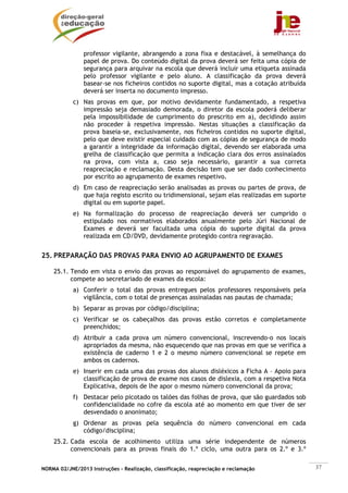 professor vigilante, abrangendo a zona fixa e destacável, à semelhança do
                papel de prova. Do conteúdo digital da prova deverá ser feita uma cópia de
                segurança para arquivar na escola que deverá incluir uma etiqueta assinada
                pelo professor vigilante e pelo aluno. A classificação da prova deverá
                basear-se nos ficheiros contidos no suporte digital, mas a cotação atribuída
                deverá ser inserta no documento impresso.
            c) Nas provas em que, por motivo devidamente fundamentado, a respetiva
               impressão seja demasiado demorada, o diretor da escola poderá deliberar
               pela impossibilidade de cumprimento do prescrito em a), decidindo assim
               não proceder à respetiva impressão. Nestas situações a classificação da
               prova baseia-se, exclusivamente, nos ficheiros contidos no suporte digital,
               pelo que deve existir especial cuidado com as cópias de segurança de modo
               a garantir a integridade da informação digital, devendo ser elaborada uma
               grelha de classificação que permita a indicação clara dos erros assinalados
               na prova, com vista a, caso seja necessário, garantir a sua correta
               reapreciação e reclamação. Desta decisão tem que ser dado conhecimento
               por escrito ao agrupamento de exames respetivo.
            d) Em caso de reapreciação serão analisadas as provas ou partes de prova, de
               que haja registo escrito ou tridimensional, sejam elas realizadas em suporte
               digital ou em suporte papel.
            e) Na formalização do processo de reapreciação deverá ser cumprido o
               estipulado nos normativos elaborados anualmente pelo Júri Nacional de
               Exames e deverá ser facultada uma cópia do suporte digital da prova
               realizada em CD/DVD, devidamente protegido contra regravação.


25. PREPARAÇÃO DAS PROVAS PARA ENVIO AO AGRUPAMENTO DE EXAMES

    25.1. Tendo em vista o envio das provas ao responsável do agrupamento de exames,
          compete ao secretariado de exames da escola:
            a) Conferir o total das provas entregues pelos professores responsáveis pela
               vigilância, com o total de presenças assinaladas nas pautas de chamada;
            b) Separar as provas por código/disciplina;
            c) Verificar se os cabeçalhos das provas estão corretos e completamente
               preenchidos;
            d) Atribuir a cada prova um número convencional, inscrevendo-o nos locais
               apropriados da mesma, não esquecendo que nas provas em que se verifica a
               existência de caderno 1 e 2 o mesmo número convencional se repete em
               ambos os cadernos.
            e) Inserir em cada uma das provas dos alunos disléxicos a Ficha A – Apoio para
               classificação de prova de exame nos casos de dislexia, com a respetiva Nota
               Explicativa, depois de lhe apor o mesmo número convencional da prova;
            f) Destacar pelo picotado os talões das folhas de prova, que são guardados sob
               confidencialidade no cofre da escola até ao momento em que tiver de ser
               desvendado o anonimato;
            g) Ordenar as provas pela sequência do número convencional em cada
               código/disciplina;
    25.2. Cada escola de acolhimento utiliza uma série independente de números
          convencionais para as provas finais do 1.º ciclo, uma outra para os 2.º e 3.º


NORMA 02/JNE/2013 Instruções – Realização, classificação, reapreciação e reclamação            37
 
