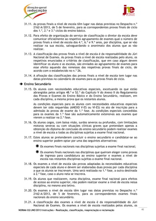 31.11. As provas finais a nível de escola têm lugar nas datas previstas no Despacho n.º
           2162-A/2013, de 5 de fevereiro, para as correspondentes provas finais de ciclo
           dos 1.º, 2.º e 3.º ciclos do ensino básico.
    31.12. Para efeito de organização do serviço de classificação o diretor da escola deve
           comunicar oficialmente ao respetivo agrupamento de exames qual o número de
           provas finais a nível de escola dos 4.º, 6.º e 9.º anos, por disciplina, que se vão
           realizar na sua escola, salvaguardando o anonimato dos alunos que as vão
           realizar.
    31.13. A classificação das provas finais a nível de escola é da responsabilidade do Júri
           Nacional de Exames. As provas finais a nível de escola realizadas pelo aluno, os
           respetivos enunciados e critérios de classificação, que em caso algum devem
           identificar os aluno e as escolas, são enviados ao agrupamento de exames para
           esse efeito aquando das remessas das respetivas provas finais de ciclo, de
           acordo com o estabelecido no n.º 26.
    31.14. A afixação das classificações das provas finais a nível de escola tem lugar nas
           datas previstas no calendário de exames para as provas finais de ciclo.
    Ensino Secundário
    31.15. Os alunos com necessidades educativas especiais, excetuando os que estão
           abrangidos pelos artigos 48.º e 52.º do Capítulo V do Anexo II do Regulamento
           das Provas e Exames do Ensino Básico e do Ensino Secundário, realizam, em
           cada disciplina, a mesma prova que os restantes alunos.
            As condições especiais para os alunos com necessidades educativas especiais
            devem ter sido requeridas (ANEXO V-ES ou VI-ES) no ato de inscrição para a
            admissão às provas de exame da 1.ª fase. As condições especiais concedidas
            para os exames da 1.ª fase são automaticamente extensivas aos exames que
            vierem a realizar na 2.ª fase.
    31.16. Os alunos cegos, com baixa visão, surdos severos ou profundos, com limitações
           motoras severas ou com situações clínicas graves que pretendam apenas a
           obtenção do diploma de conclusão do ensino secundário podem realizar exames
           a nível de escola a todas as disciplinas sujeitas a exame final nacional.
    31.17. Estes alunos se pretenderem concluir o ensino secundário e candidatar-se ao
           ensino superior podem optar por uma das seguintes alternativas:

                  Os exames finais nacionais nas disciplinas sujeitas a exame final nacional;
                  Os exames finais nacionais nas disciplinas que queiram eleger como provas
                  de ingresso para candidatura ao ensino superior e exames a nível de
                  escola nas restantes disciplinas sujeitas a exame final nacional.
    31.18. Os exames a nível de escola são provas adaptadas às necessidades educativas
           especiais de cada aluno e devem ser elaboradas duas provas por cada disciplina
           a que os alunos se inscrevam. Uma será realizada na 1.ª fase, a outra destinada
           à 2.ª fase, caso o aluno nela se inscreva.
    31.19. Os alunos que realizarem, numa disciplina, exame final nacional para efeitos
           de acesso ao ensino superior, não podem realizar exame a nível de escola nessa
           disciplina, no mesmo ano letivo.
    31.20. Os exames a nível de escola têm lugar nas datas previstas no Despacho n.º
           2162-A/2013, de 5 de fevereiro, para os correspondentes exames finais
           nacionais do ensino secundário.
    31.21. A classificação dos exames a nível de escola é da responsabilidade do Júri
           Nacional de Exames. Os exames a nível de escola realizados pelos alunos, os
NORMA 02/JNE/2013 Instruções – Realização, classificação, reapreciação e reclamação              41
 